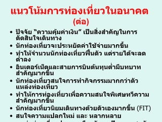 แนวโน้มการท่องเที่ยวในอนาคต   ( ต่อ ) ปัจจัย  “ ความคุ้มค่าเงิน ”  เป็นสิ่งสำคัญในการตัดสินใจเดินทาง  นักท่องเที่ยวจะประหยัดค่าใช้จ่ายมากขึ้น ทำให้จำนวนนักท่องเที่ยวฟื้นตัว แต่รายได้จะลดต่ำลง อินเตอร์เน็ตและสายการบินต้นทุนต่ำมีบทบาทสำคัญมากขึ้น นักท่องเที่ยวสนใจการทำกิจกรรมมากกว่าตัวแหล่งท่องเที่ยว  ทำให้การท่องเที่ยวเพื่อความสนใจพิเศษทวีความสำคัญมากขึ้น นักท่องเที่ยวนิยมเดินทางด้วยตัวเองมากขึ้น  (FIT) สนใจความแปลกใหม่ และ หลากหลาย แหล่งท่องเที่ยวประเภทเมืองยังคงเป็นกระแสหลักในการท่องเที่ยว  โลกต่อไป 