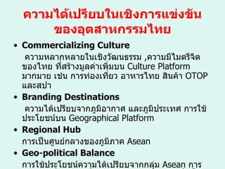 ความได้เปรียบในเชิงการแข่งขันของอุตสาหกรรมไทย Commercializing Culture   ความหลากหลายในเชิงวัฒนธรรม  , ความมีไมตรีจิตของไทย ที่สร้างมูลค่าเพิ่มบน  Culture Platform  มากมาย เช่น การท่องเที่ยว อาหารไทย สินค้า  OTOP  และสปา Branding Destinations   ความได้เปรียบจากภูมิอากาศ และภูมิประเทศ การใช้ประโยชน์บน  Geographical Platform Regional Hub การเป็นศูนย์กลางของภูมิภาค  Asean  Geo-political Balance การใช้ประโยชน์ความได้เปรียบจากกลุ่ม  Asean  การยืมพลังเพื่อนบ้านเพื่อให้ตัวเองมีหรือดูมีพลังเพิ่มขึ้นในทิศทางที่จะก่อประโยชน์สุงลุดกับประเทศไทย 