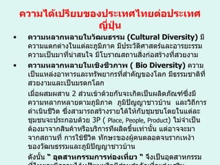 ความได้เปรียบของประเทศไทยต่อประเทศญี่ปุ่น ความหลากหลายในวัฒนธรรม  ( Cultural Diversity )  มีความแตกต่างในแต่ละภูมิภาค มีประวัติศาสตร์และอารยะรรมความเป็นมาที่น่าสนใจ มีโบราณสถานสิ่งก่อสร้างที่สวยงาม ความหลากหลายในเชิงชีวภาพ  (  Bio Diversity )  ความเป็นแหล่งอาหารและทรัพยากรที่สำคัญของโลก มีธรรมชาติที่สวยงามและเป็นมรดกโลก เมื่อผสมผสาน   2  ส่วนเข้าด้วยกันจะเกิดเป็นผลิตภัณฑ์ซึ่งมีความหลากหลายตามภูมิภาค  ภูมิปัญญาชาวบ้าน  และวิถีการดำเนินชีวิต ซึ่งสามารถสร้างรายได้ให้กับชุมชนโดยในแต่ละชุมชนจะประกอบด้วย  3P  (  Place, People, Product )  ไม่จำเป็นต้องมาจากสินค้าหรือบริการทีผลิตขึ้นเท่านั้น แต่อาจจะมาจากสถานที่ การใช้ชีวิต ทักษะของผู้คนตลอดจนรากเหง้าของวัฒนธรรมและภูมิปัญญาชาวบ้าน  ดังนั้น  “  อุตสาหกรรมการท่องเที่ยว  “   จึงเป็นอุตสาหกรรมที่ไทยจะมีความได้เปรียบหรือมีส่วนสำคัญที่จะส่งเสริมสมรรถนะของอุตสาหกรรมนั้นของประเทศไทยและเราสามารถแนะนำนักลงทุนจากต่างประเทศเข้ามาร่วมลงทุน 