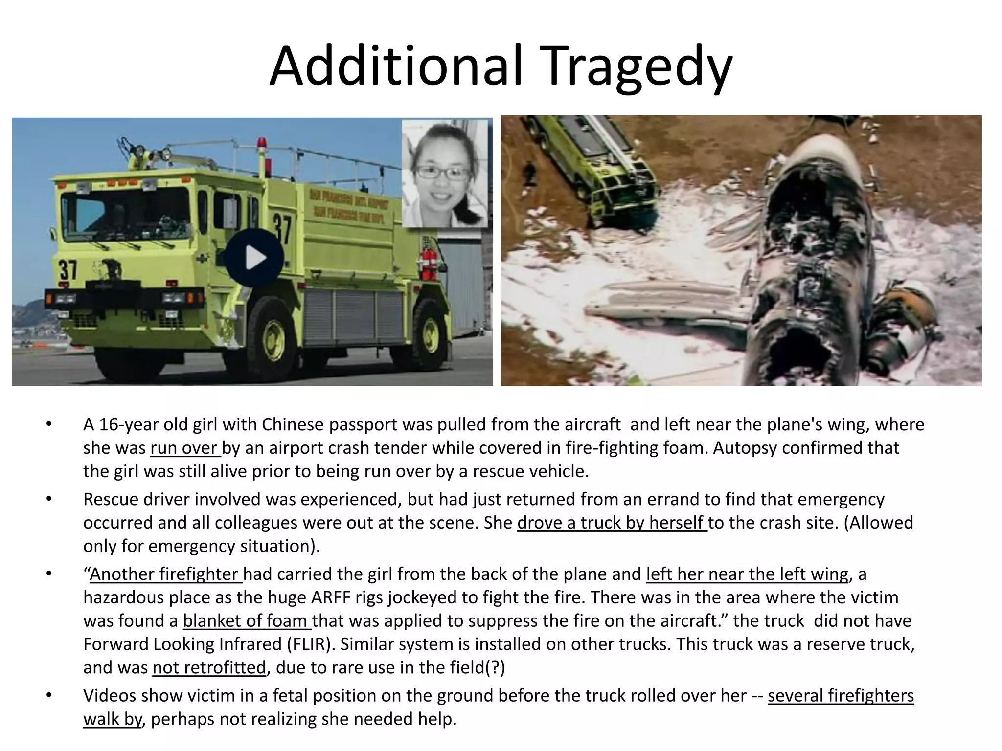 Additional Tragedy
• A 16-year old girl with Chinese passport was pulled from the aircraft and left near the plane's wing, where
she was run over by an airport crash tender while covered in fire-fighting foam. Autopsy confirmed that
the girl was still alive prior to being run over by a rescue vehicle.
• Rescue driver involved was experienced, but had just returned from an errand to find that emergency
occurred and all colleagues were out at the scene. She drove a truck by herself to the crash site. (Allowed
only for emergency situation).
• “Another firefighter had carried the girl from the back of the plane and left her near the left wing, a
hazardous place as the huge ARFF rigs jockeyed to fight the fire. There was in the area where the victim
was found a blanket of foam that was applied to suppress the fire on the aircraft.” the truck did not have
Forward Looking Infrared (FLIR). Similar system is installed on other trucks. This truck was a reserve truck,
and was not retrofitted, due to rare use in the field(?)
• Videos show victim in a fetal position on the ground before the truck rolled over her -- several firefighters
walk by, perhaps not realizing she needed help.
 
