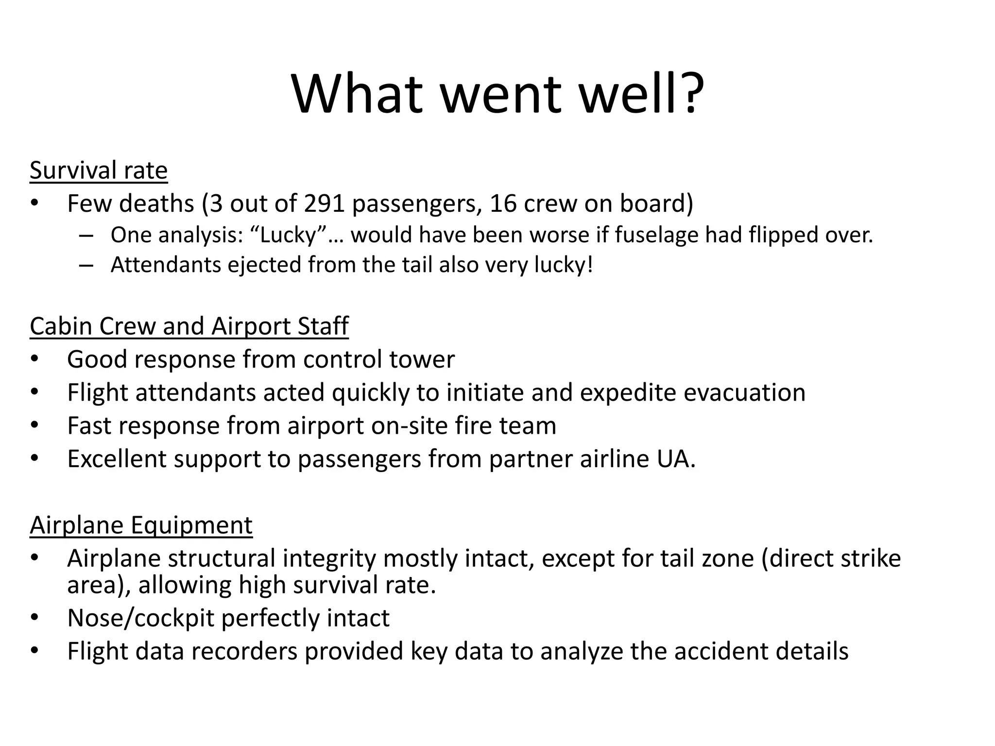 What went well?
Survival rate
• Few deaths (3 out of 291 passengers, 16 crew on board)
– One analysis: “Lucky”… would have been worse if fuselage had flipped over.
– Attendants ejected from the tail also very lucky!
Cabin Crew and Airport Staff
• Good response from control tower
• Flight attendants acted quickly to initiate and expedite evacuation
• Fast response from airport on-site fire team
• Excellent support to passengers from partner airline UA.
Airplane Equipment
• Airplane structural integrity mostly intact, except for tail zone (direct strike
area), allowing high survival rate.
• Nose/cockpit perfectly intact
• Flight data recorders provided key data to analyze the accident details
 