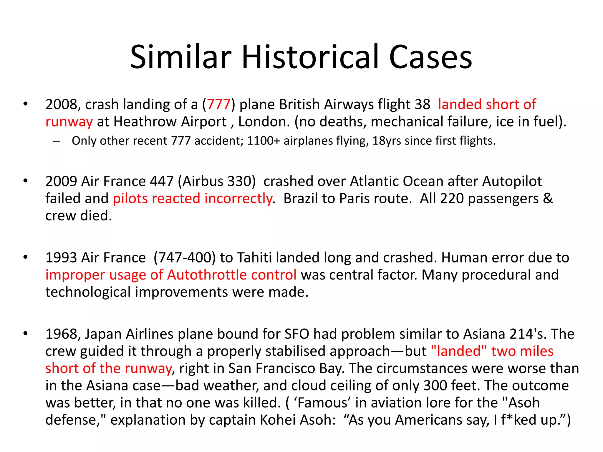 Similar Historical Cases
• 2008, crash landing of a (777) plane British Airways flight 38 landed short of
runway at Heathrow Airport , London. (no deaths, mechanical failure, ice in fuel).
– Only other recent 777 accident; 1100+ airplanes flying, 18yrs since first flights.
• 2009 Air France 447 (Airbus 330) crashed over Atlantic Ocean after Autopilot
failed and pilots reacted incorrectly. Brazil to Paris route. All 220 passengers &
crew died.
• 1993 Air France (747-400) to Tahiti landed long and crashed. Human error due to
improper usage of Autothrottle control was central factor. Many procedural and
technological improvements were made.
• 1968, Japan Airlines plane bound for SFO had problem similar to Asiana 214's. The
crew guided it through a properly stabilised approach—but "landed" two miles
short of the runway, right in San Francisco Bay. The circumstances were worse than
in the Asiana case—bad weather, and cloud ceiling of only 300 feet. The outcome
was better, in that no one was killed. ( ‘Famous’ in aviation lore for the "Asoh
defense," explanation by captain Kohei Asoh: “As you Americans say, I f*ked up.”)
 