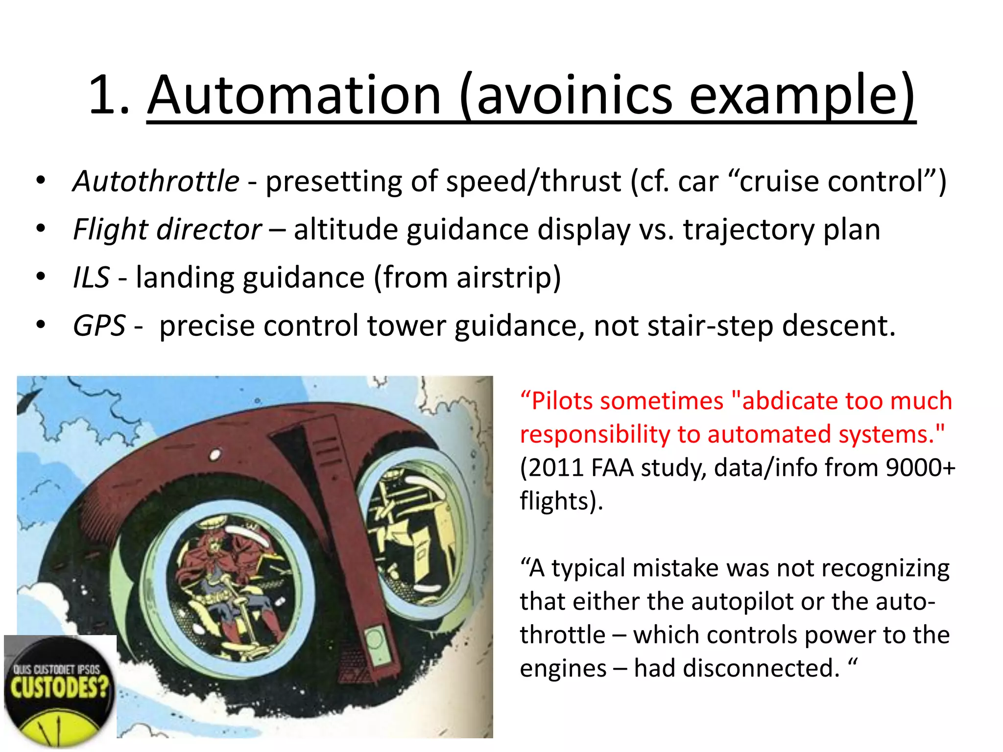 1. Automation (avoinics example)
• Autothrottle - presetting of speed/thrust (cf. car “cruise control”)
• Flight director – altitude guidance display vs. trajectory plan
• ILS - landing guidance (from airstrip)
• GPS - precise control tower guidance, not stair-step descent.
“Pilots sometimes "abdicate too much
responsibility to automated systems."
(2011 FAA study, data/info from 9000+
flights).
“A typical mistake was not recognizing
that either the autopilot or the auto-
throttle – which controls power to the
engines – had disconnected. “
 