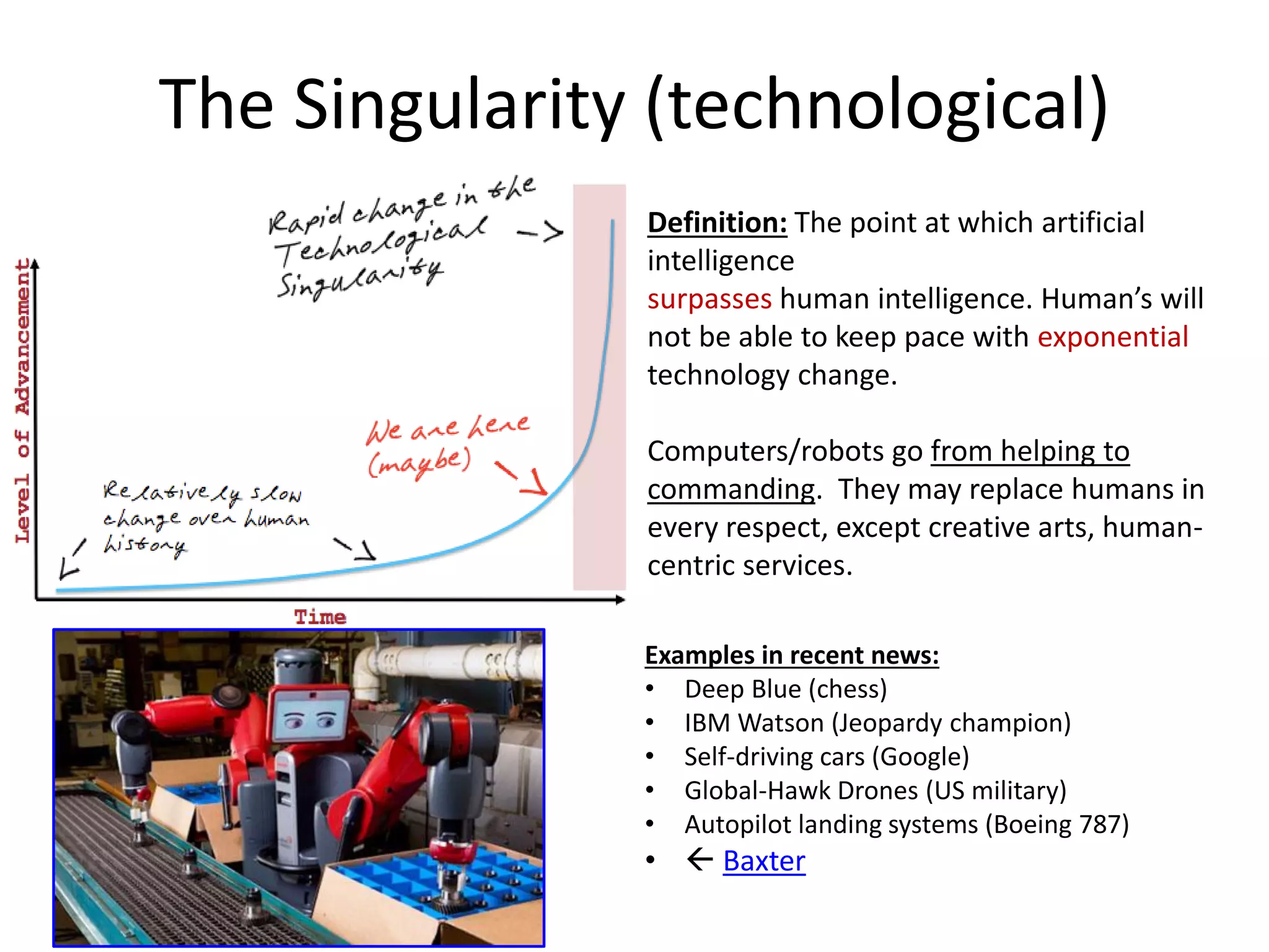 The Singularity (technological)
Examples in recent news:
• Deep Blue (chess)
• IBM Watson (Jeopardy champion)
• Self-driving cars (Google)
• Global-Hawk Drones (US military)
• Autopilot landing systems (Boeing 787)
•  Baxter
Definition: The point at which artificial
intelligence
surpasses human intelligence. Human’s will
not be able to keep pace with exponential
technology change.
Computers/robots go from helping to
commanding. They may replace humans in
every respect, except creative arts, human-
centric services.
 