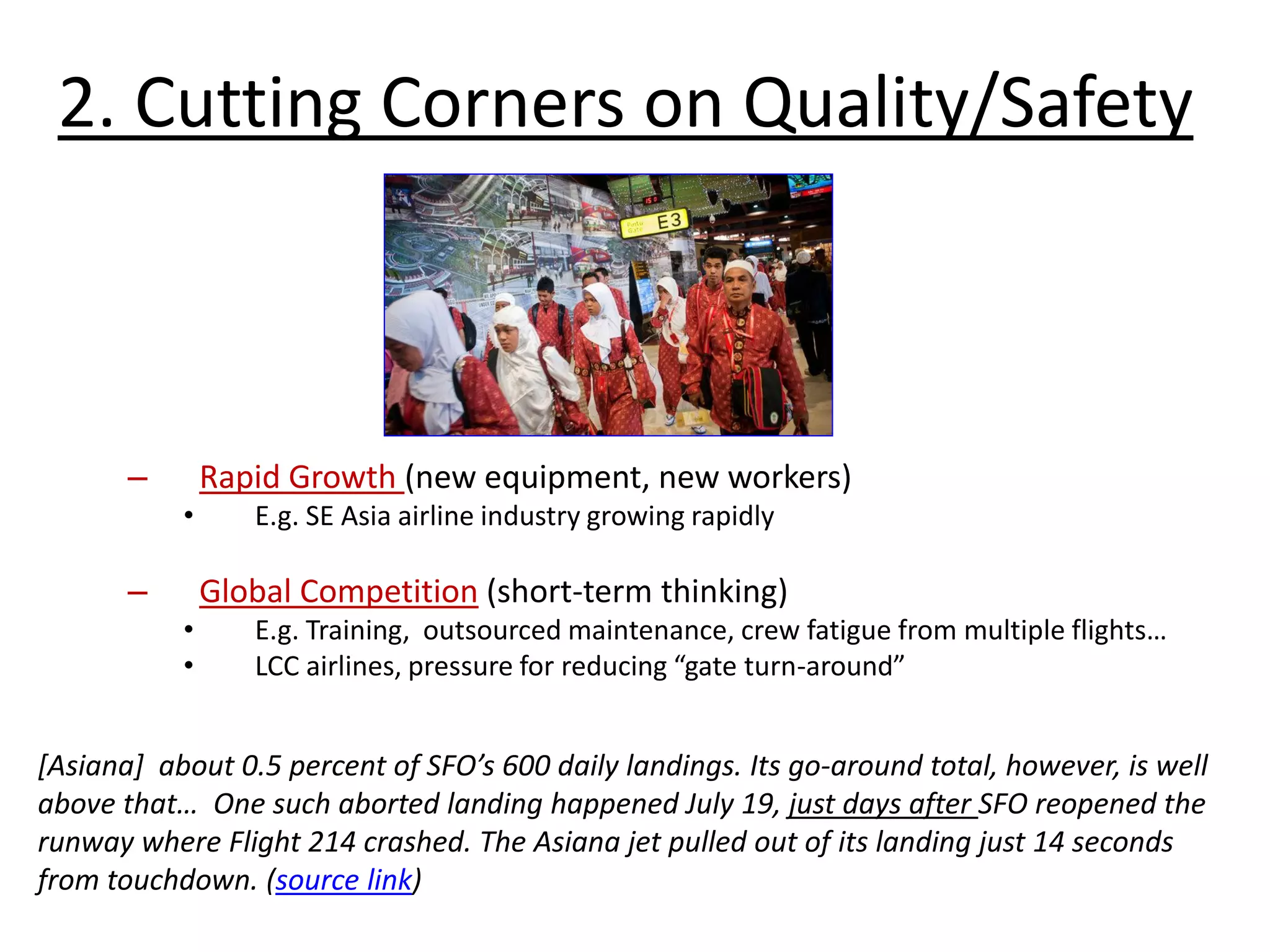– Rapid Growth (new equipment, new workers)
• E.g. SE Asia airline industry growing rapidly
– Global Competition (short-term thinking)
• E.g. Training, outsourced maintenance, crew fatigue from multiple flights…
• LCC airlines, pressure for reducing “gate turn-around”
2. Cutting Corners on Quality/Safety
[Asiana] about 0.5 percent of SFO’s 600 daily landings. Its go-around total, however, is well
above that… One such aborted landing happened July 19, just days after SFO reopened the
runway where Flight 214 crashed. The Asiana jet pulled out of its landing just 14 seconds
from touchdown. (source link)
 