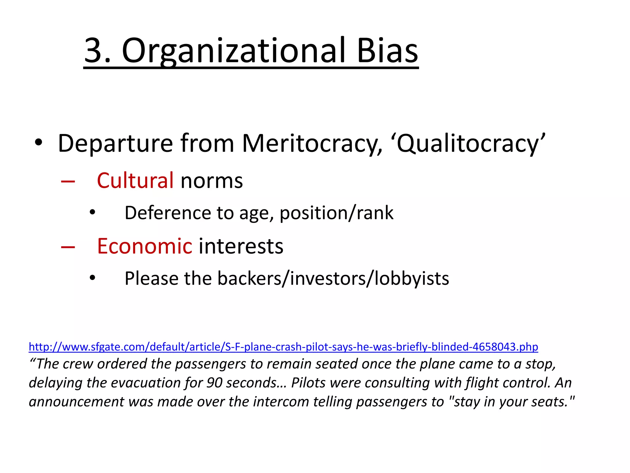 • Departure from Meritocracy, ‘Qualitocracy’
– Cultural norms
• Deference to age, position/rank
– Economic interests
• Please the backers/investors/lobbyists
3. Organizational Bias
http://www.sfgate.com/default/article/S-F-plane-crash-pilot-says-he-was-briefly-blinded-4658043.php
“The crew ordered the passengers to remain seated once the plane came to a stop,
delaying the evacuation for 90 seconds… Pilots were consulting with flight control. An
announcement was made over the intercom telling passengers to "stay in your seats."
 