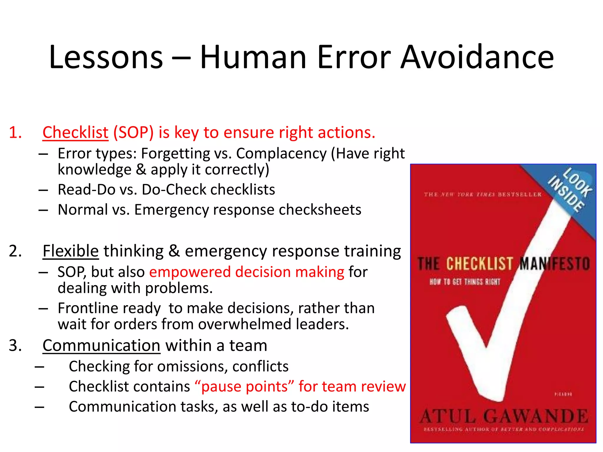 Lessons – Human Error Avoidance
1. Checklist (SOP) is key to ensure right actions.
– Error types: Forgetting vs. Complacency (Have right
knowledge & apply it correctly)
– Read-Do vs. Do-Check checklists
– Normal vs. Emergency response checksheets
2. Flexible thinking & emergency response training
– SOP, but also empowered decision making for
dealing with problems.
– Frontline ready to make decisions, rather than
wait for orders from overwhelmed leaders.
3. Communication within a team
– Checking for omissions, conflicts
– Checklist contains “pause points” for team review
– Communication tasks, as well as to-do items
 