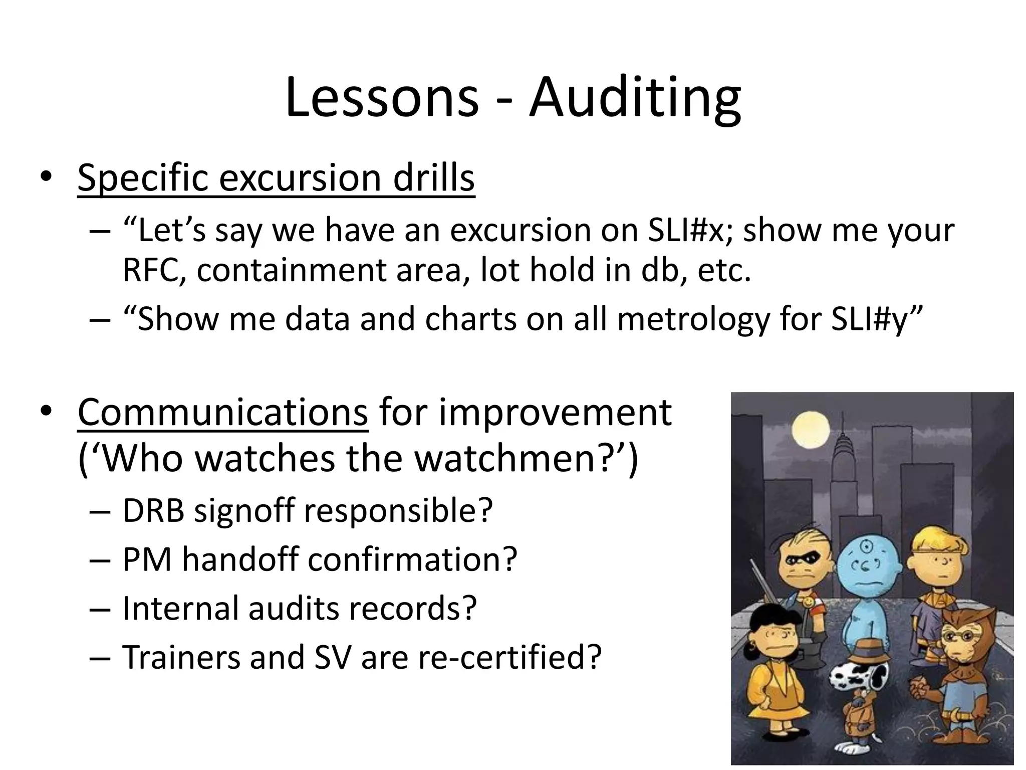 Lessons - Auditing
• Specific excursion drills
– “Let’s say we have an excursion on SLI#x; show me your
RFC, containment area, lot hold in db, etc.
– “Show me data and charts on all metrology for SLI#y”
• Communications for improvement
(‘Who watches the watchmen?’)
– DRB signoff responsible?
– PM handoff confirmation?
– Internal audits records?
– Trainers and SV are re-certified?
 