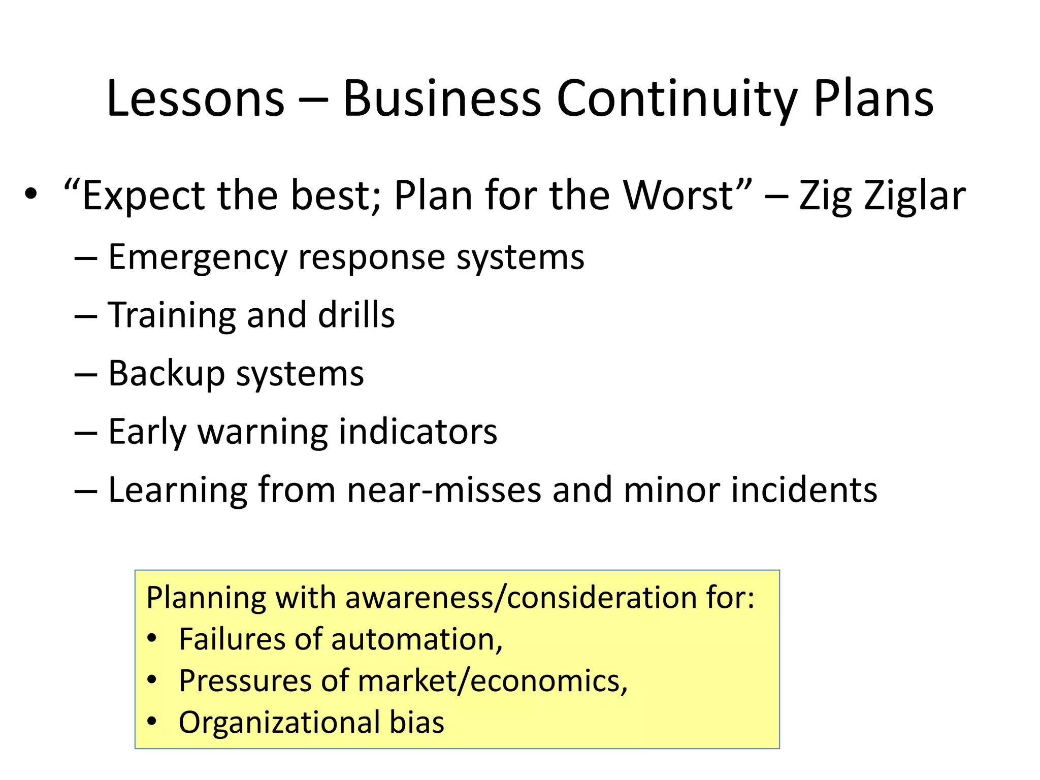 Lessons – Business Continuity Plans
• “Expect the best; Plan for the Worst” – Zig Ziglar
– Emergency response systems
– Training and drills
– Backup systems
– Early warning indicators
– Learning from near-misses and minor incidents
Planning with awareness/consideration for:
• Failures of automation,
• Pressures of market/economics,
• Organizational bias
 