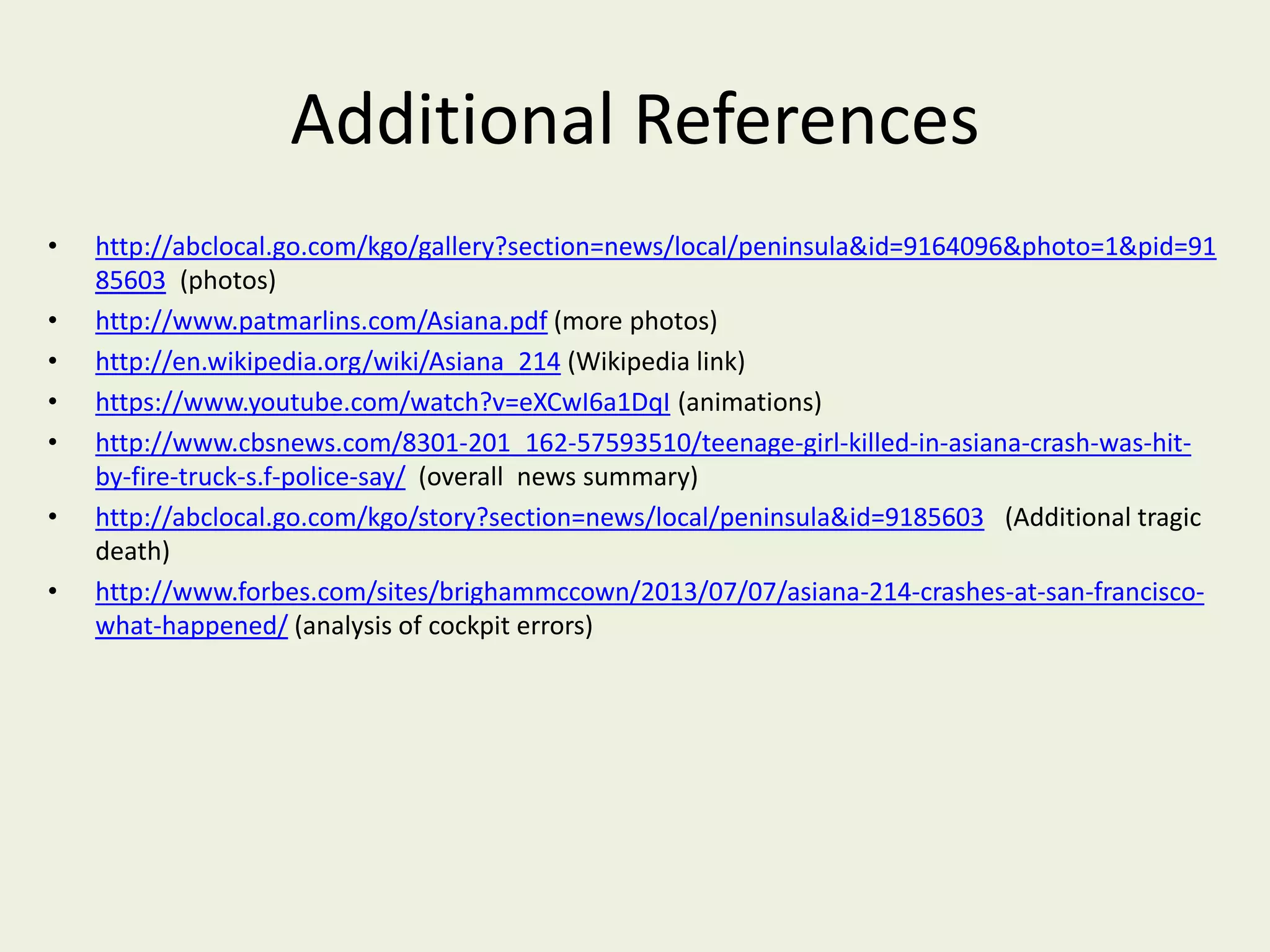 Additional References
• http://abclocal.go.com/kgo/gallery?section=news/local/peninsula&id=9164096&photo=1&pid=91
85603 (photos)
• http://www.patmarlins.com/Asiana.pdf (more photos)
• http://en.wikipedia.org/wiki/Asiana_214 (Wikipedia link)
• https://www.youtube.com/watch?v=eXCwI6a1DqI (animations)
• http://www.cbsnews.com/8301-201_162-57593510/teenage-girl-killed-in-asiana-crash-was-hit-
by-fire-truck-s.f-police-say/ (overall news summary)
• http://abclocal.go.com/kgo/story?section=news/local/peninsula&id=9185603 (Additional tragic
death)
• http://www.forbes.com/sites/brighammccown/2013/07/07/asiana-214-crashes-at-san-francisco-
what-happened/ (analysis of cockpit errors)
 