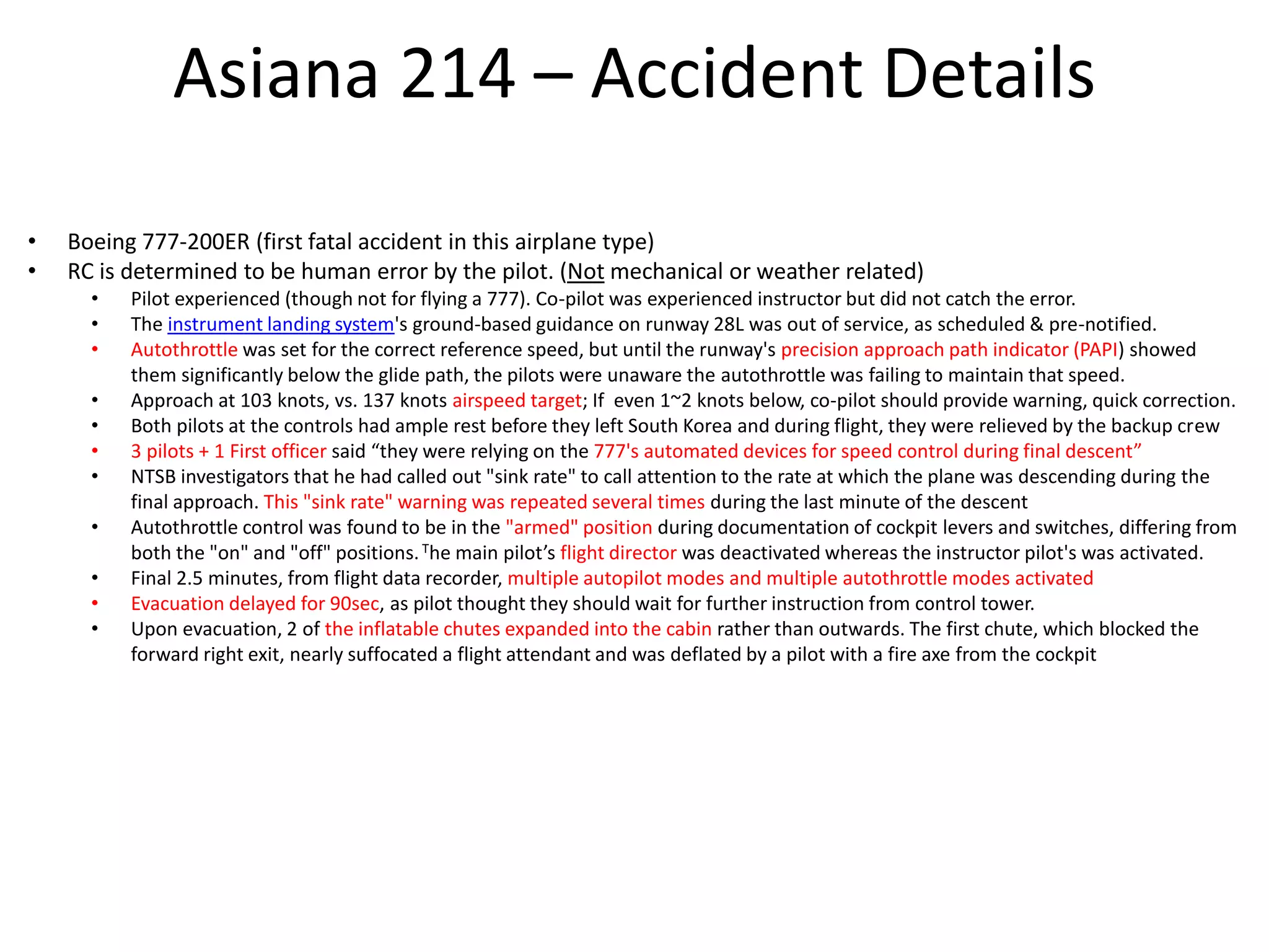 Asiana 214 – Accident Details
• Boeing 777-200ER (first fatal accident in this airplane type)
• RC is determined to be human error by the pilot. (Not mechanical or weather related)
• Pilot experienced (though not for flying a 777). Co-pilot was experienced instructor but did not catch the error.
• The instrument landing system's ground-based guidance on runway 28L was out of service, as scheduled & pre-notified.
• Autothrottle was set for the correct reference speed, but until the runway's precision approach path indicator (PAPI) showed
them significantly below the glide path, the pilots were unaware the autothrottle was failing to maintain that speed.
• Approach at 103 knots, vs. 137 knots airspeed target; If even 1~2 knots below, co-pilot should provide warning, quick correction.
• Both pilots at the controls had ample rest before they left South Korea and during flight, they were relieved by the backup crew
• 3 pilots + 1 First officer said “they were relying on the 777's automated devices for speed control during final descent”
• NTSB investigators that he had called out "sink rate" to call attention to the rate at which the plane was descending during the
final approach. This "sink rate" warning was repeated several times during the last minute of the descent
• Autothrottle control was found to be in the "armed" position during documentation of cockpit levers and switches, differing from
both the "on" and "off" positions.The main pilot’s flight director was deactivated whereas the instructor pilot's was activated.
• Final 2.5 minutes, from flight data recorder, multiple autopilot modes and multiple autothrottle modes activated
• Evacuation delayed for 90sec, as pilot thought they should wait for further instruction from control tower.
• Upon evacuation, 2 of the inflatable chutes expanded into the cabin rather than outwards. The first chute, which blocked the
forward right exit, nearly suffocated a flight attendant and was deflated by a pilot with a fire axe from the cockpit
 