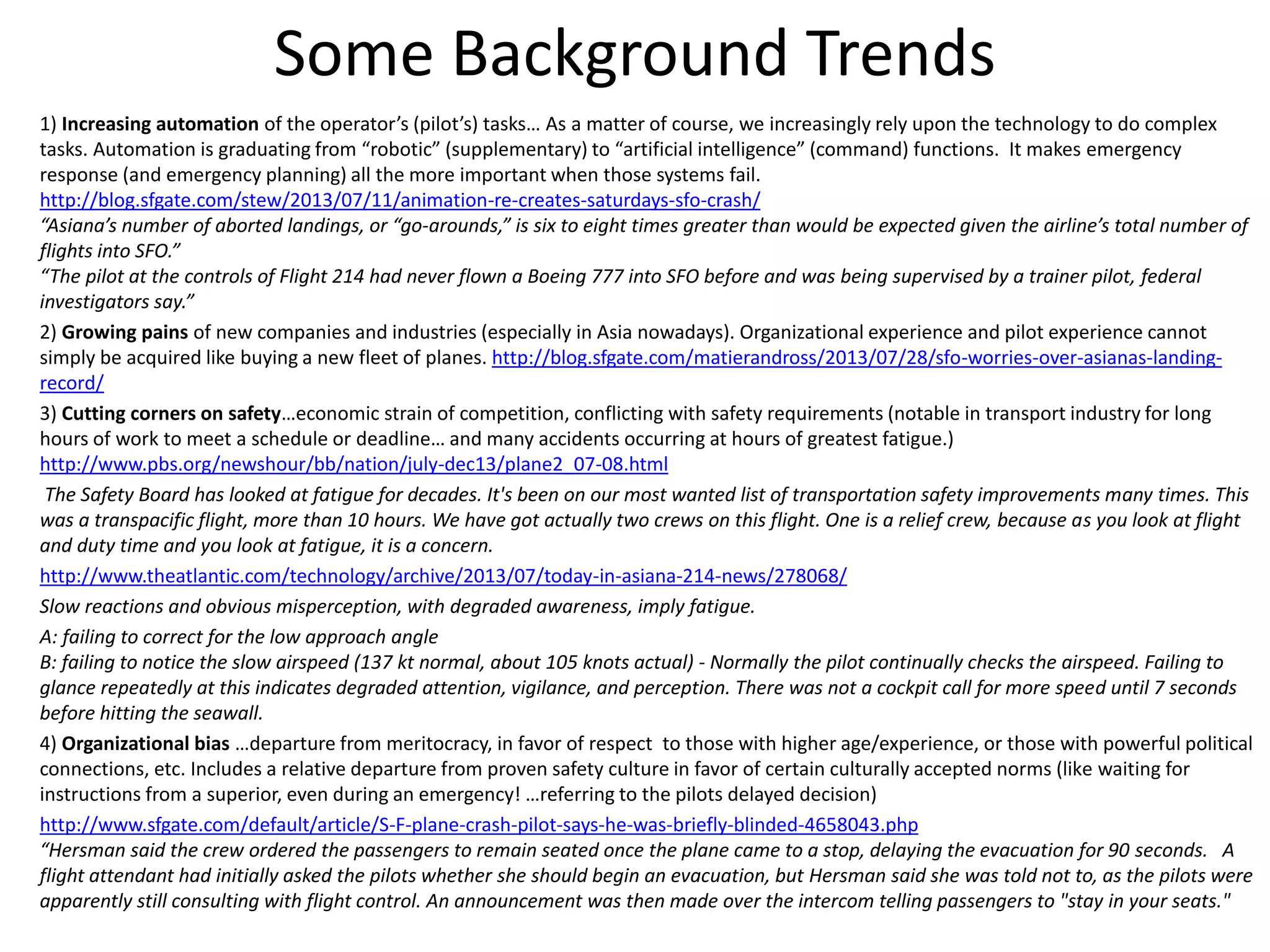 Some Background Trends
1) Increasing automation of the operator’s (pilot’s) tasks… As a matter of course, we increasingly rely upon the technology to do complex
tasks. Automation is graduating from “robotic” (supplementary) to “artificial intelligence” (command) functions. It makes emergency
response (and emergency planning) all the more important when those systems fail.
http://blog.sfgate.com/stew/2013/07/11/animation-re-creates-saturdays-sfo-crash/
“Asiana’s number of aborted landings, or “go-arounds,” is six to eight times greater than would be expected given the airline’s total number of
flights into SFO.”
“The pilot at the controls of Flight 214 had never flown a Boeing 777 into SFO before and was being supervised by a trainer pilot, federal
investigators say.”
2) Growing pains of new companies and industries (especially in Asia nowadays). Organizational experience and pilot experience cannot
simply be acquired like buying a new fleet of planes. http://blog.sfgate.com/matierandross/2013/07/28/sfo-worries-over-asianas-landing-
record/
3) Cutting corners on safety…economic strain of competition, conflicting with safety requirements (notable in transport industry for long
hours of work to meet a schedule or deadline… and many accidents occurring at hours of greatest fatigue.)
http://www.pbs.org/newshour/bb/nation/july-dec13/plane2_07-08.html
The Safety Board has looked at fatigue for decades. It's been on our most wanted list of transportation safety improvements many times. This
was a transpacific flight, more than 10 hours. We have got actually two crews on this flight. One is a relief crew, because as you look at flight
and duty time and you look at fatigue, it is a concern.
http://www.theatlantic.com/technology/archive/2013/07/today-in-asiana-214-news/278068/
Slow reactions and obvious misperception, with degraded awareness, imply fatigue.
A: failing to correct for the low approach angle
B: failing to notice the slow airspeed (137 kt normal, about 105 knots actual) - Normally the pilot continually checks the airspeed. Failing to
glance repeatedly at this indicates degraded attention, vigilance, and perception. There was not a cockpit call for more speed until 7 seconds
before hitting the seawall.
4) Organizational bias …departure from meritocracy, in favor of respect to those with higher age/experience, or those with powerful political
connections, etc. Includes a relative departure from proven safety culture in favor of certain culturally accepted norms (like waiting for
instructions from a superior, even during an emergency! …referring to the pilots delayed decision)
http://www.sfgate.com/default/article/S-F-plane-crash-pilot-says-he-was-briefly-blinded-4658043.php
“Hersman said the crew ordered the passengers to remain seated once the plane came to a stop, delaying the evacuation for 90 seconds. A
flight attendant had initially asked the pilots whether she should begin an evacuation, but Hersman said she was told not to, as the pilots were
apparently still consulting with flight control. An announcement was then made over the intercom telling passengers to "stay in your seats."
 