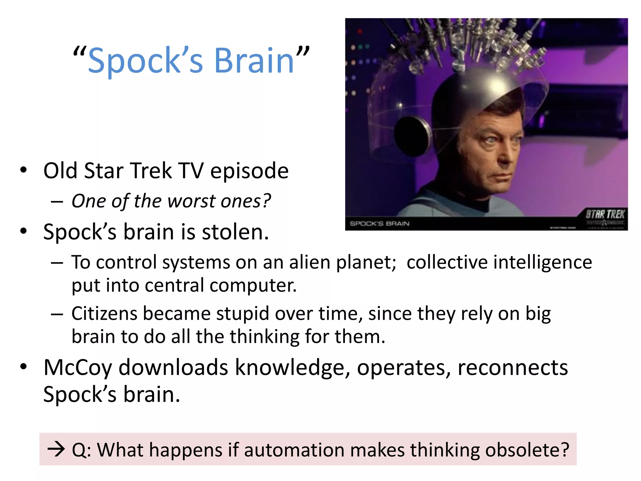 “Spock’s Brain”
• Old Star Trek TV episode
– One of the worst ones?
• Spock’s brain is stolen.
– To control systems on an alien planet; collective intelligence
put into central computer.
– Citizens became stupid over time, since they rely on big
brain to do all the thinking for them.
• McCoy downloads knowledge, operates, reconnects
Spock’s brain.
 Q: What happens if automation makes thinking obsolete?
 