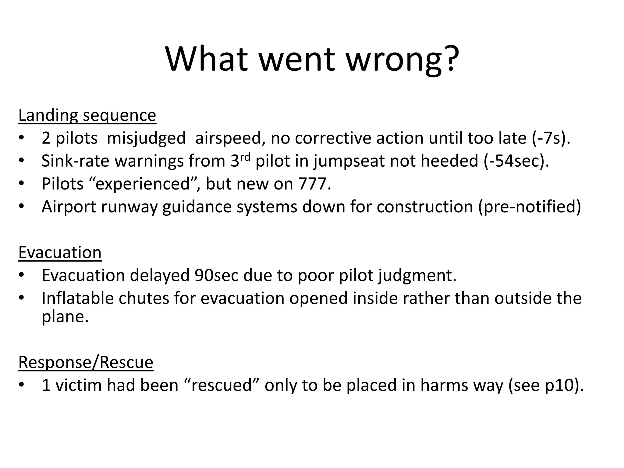 What went wrong?
Landing sequence
• 2 pilots misjudged airspeed, no corrective action until too late (-7s).
• Sink-rate warnings from 3rd pilot in jumpseat not heeded (-54sec).
• Pilots “experienced”, but new on 777.
• Airport runway guidance systems down for construction (pre-notified)
Evacuation
• Evacuation delayed 90sec due to poor pilot judgment.
• Inflatable chutes for evacuation opened inside rather than outside the
plane.
Response/Rescue
• 1 victim had been “rescued” only to be placed in harms way (see p10).
 