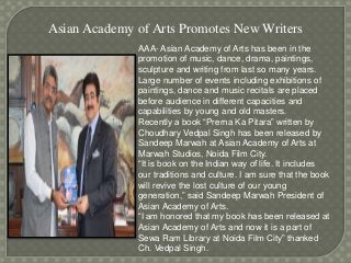 Asian Academy of Arts Promotes New Writers
AAA- Asian Academy of Arts has been in the
promotion of music, dance, drama, paintings,
sculpture and writing from last so many years.
Large number of events including exhibitions of
paintings, dance and music recitals are placed
before audience in different capacities and
capabilities by young and old masters.
Recently a book “Prerna Ka Pitara” written by
Choudhary Vedpal Singh has been released by
Sandeep Marwah at Asian Academy of Arts at
Marwah Studios, Noida Film City.
“It is book on the Indian way of life. It includes
our traditions and culture. I am sure that the book
will revive the lost culture of our young
generation,” said Sandeep Marwah President of
Asian Academy of Arts.
“I am honored that my book has been released at
Asian Academy of Arts and now it is a part of
Sewa Ram Library at Noida Film City” thanked
Ch. Vedpal Singh.
 