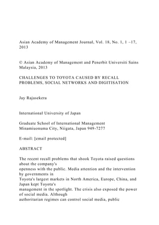 Asian Academy of Management Journal, Vol. 18, No. 1, 1 –17,
2013
© Asian Academy of Management and Penerbit Universiti Sains
Malaysia, 2013
CHALLENGES TO TOYOTA CAUSED BY RECALL
PROBLEMS, SOCIAL NETWORKS AND DIGITISATION
Jay Rajasekera
International University of Japan
Graduate School of International Management
Minamiuonuma City, Niigata, Japan 949-7277
E-mail: [email protected]
ABSTRACT
The recent recall problems that shook Toyota raised questions
about the company's
openness with the public. Media attention and the intervention
by governments in
Toyota's largest markets in North America, Europe, China, and
Japan kept Toyota's
management in the spotlight. The crisis also exposed the power
of social media. Although
authoritarian regimes can control social media, public
 