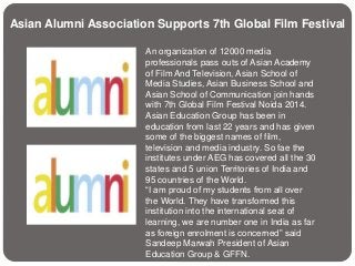 Asian Alumni Association Supports 7th Global Film Festival 
An organization of 12000 media 
professionals pass outs of Asian Academy 
of Film And Television, Asian School of 
Media Studies, Asian Business School and 
Asian School of Communication join hands 
with 7th Global Film Festival Noida 2014. 
Asian Education Group has been in 
education from last 22 years and has given 
some of the biggest names of film, 
television and media industry. So fae the 
institutes under AEG has covered all the 30 
states and 5 union Territories of India and 
95 countries of the World. 
“I am proud of my students from all over 
the World. They have transformed this 
institution into the international seat of 
learning, we are number one in India as far 
as foreign enrolment is concerned” said 
Sandeep Marwah President of Asian 
Education Group & GFFN. 
