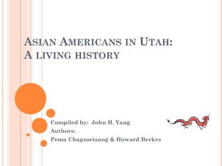 ASIAN AMERICANS IN UTAH:
A LIVING HISTORY




    Compiled by: John H. Yang
    Authors:
    Pema Chagzoetsang & Howard Berkes
 
