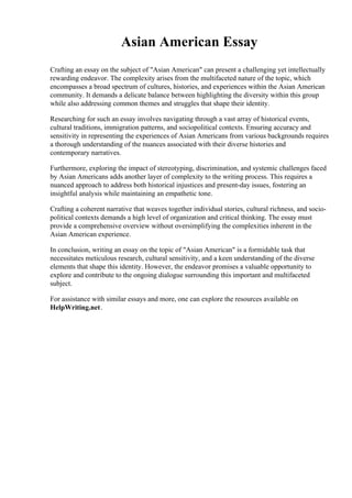 Asian American Essay
Crafting an essay on the subject of "Asian American" can present a challenging yet intellectually
rewarding endeavor. The complexity arises from the multifaceted nature of the topic, which
encompasses a broad spectrum of cultures, histories, and experiences within the Asian American
community. It demands a delicate balance between highlighting the diversity within this group
while also addressing common themes and struggles that shape their identity.
Researching for such an essay involves navigating through a vast array of historical events,
cultural traditions, immigration patterns, and sociopolitical contexts. Ensuring accuracy and
sensitivity in representing the experiences of Asian Americans from various backgrounds requires
a thorough understanding of the nuances associated with their diverse histories and
contemporary narratives.
Furthermore, exploring the impact of stereotyping, discrimination, and systemic challenges faced
by Asian Americans adds another layer of complexity to the writing process. This requires a
nuanced approach to address both historical injustices and present-day issues, fostering an
insightful analysis while maintaining an empathetic tone.
Crafting a coherent narrative that weaves together individual stories, cultural richness, and socio-
political contexts demands a high level of organization and critical thinking. The essay must
provide a comprehensive overview without oversimplifying the complexities inherent in the
Asian American experience.
In conclusion, writing an essay on the topic of "Asian American" is a formidable task that
necessitates meticulous research, cultural sensitivity, and a keen understanding of the diverse
elements that shape this identity. However, the endeavor promises a valuable opportunity to
explore and contribute to the ongoing dialogue surrounding this important and multifaceted
subject.
For assistance with similar essays and more, one can explore the resources available on
HelpWriting.net.
 