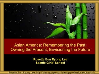 Rosetta Eun Ryong Lee Seattle Girls ’ School Rosetta Eun Ryong Lee (http://sites.google.com/site/sgsprofessionaloutreach/) Asian America: Remembering the Past, Owning the Present, Envisioning the Future 