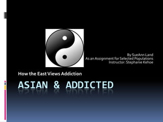 ASIAN & ADDICTED
By SueAnn Land
As an Assignment for Selected Populations
Instructor: Stephanie Kehoe
How the EastViews Addiction
 
