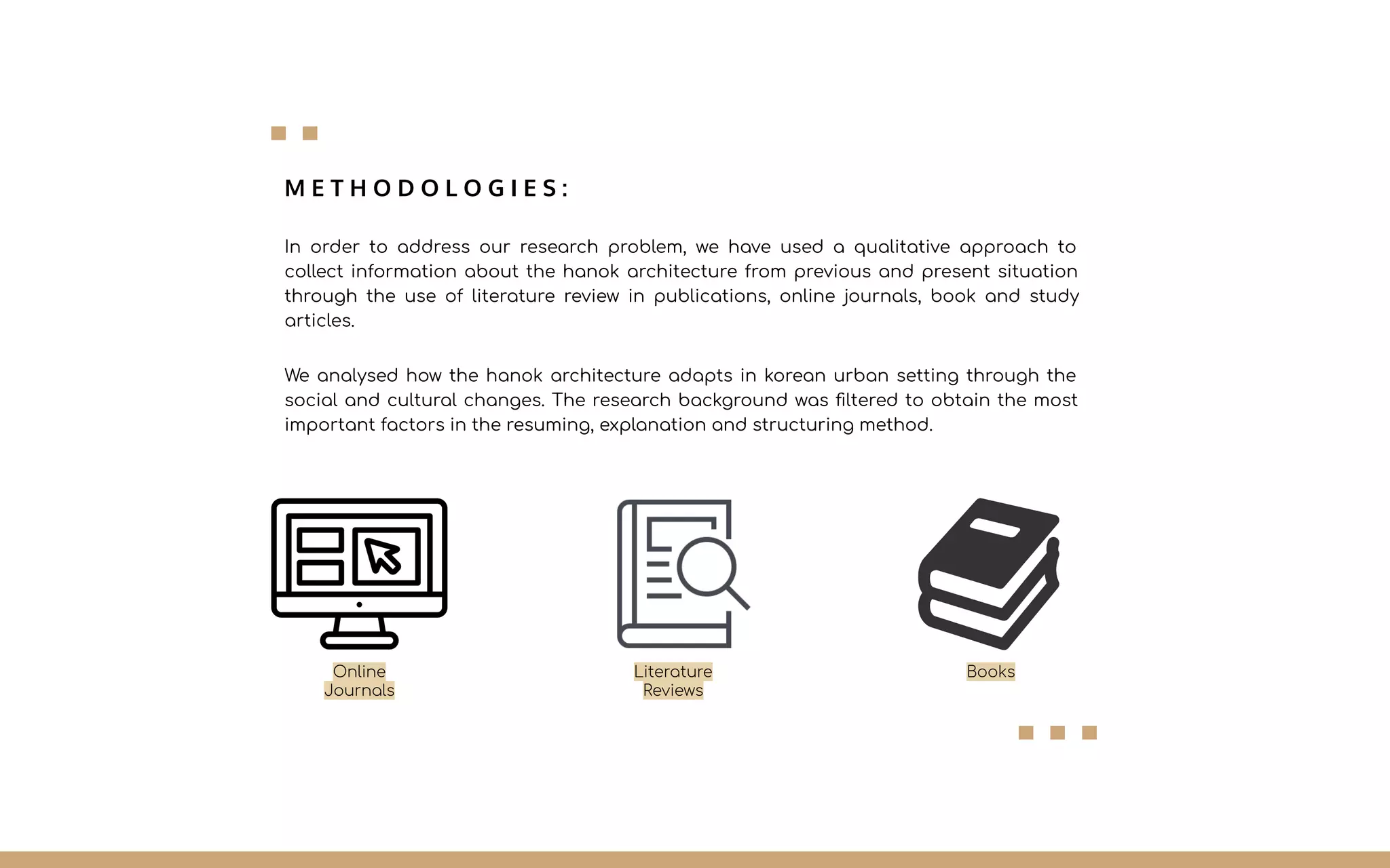 M E T H O D O L O G I E S :
In order to address our research problem, we have used a qualitative approach to
collect information about the hanok architecture from previous and present situation
through the use of literature review in publications, online journals, book and study
articles.
We analysed how the hanok architecture adapts in korean urban setting through the
social and cultural changes. The research background was ﬁltered to obtain the most
important factors in the resuming, explanation and structuring method.
Online
Journals
Literature
Reviews
Books
 