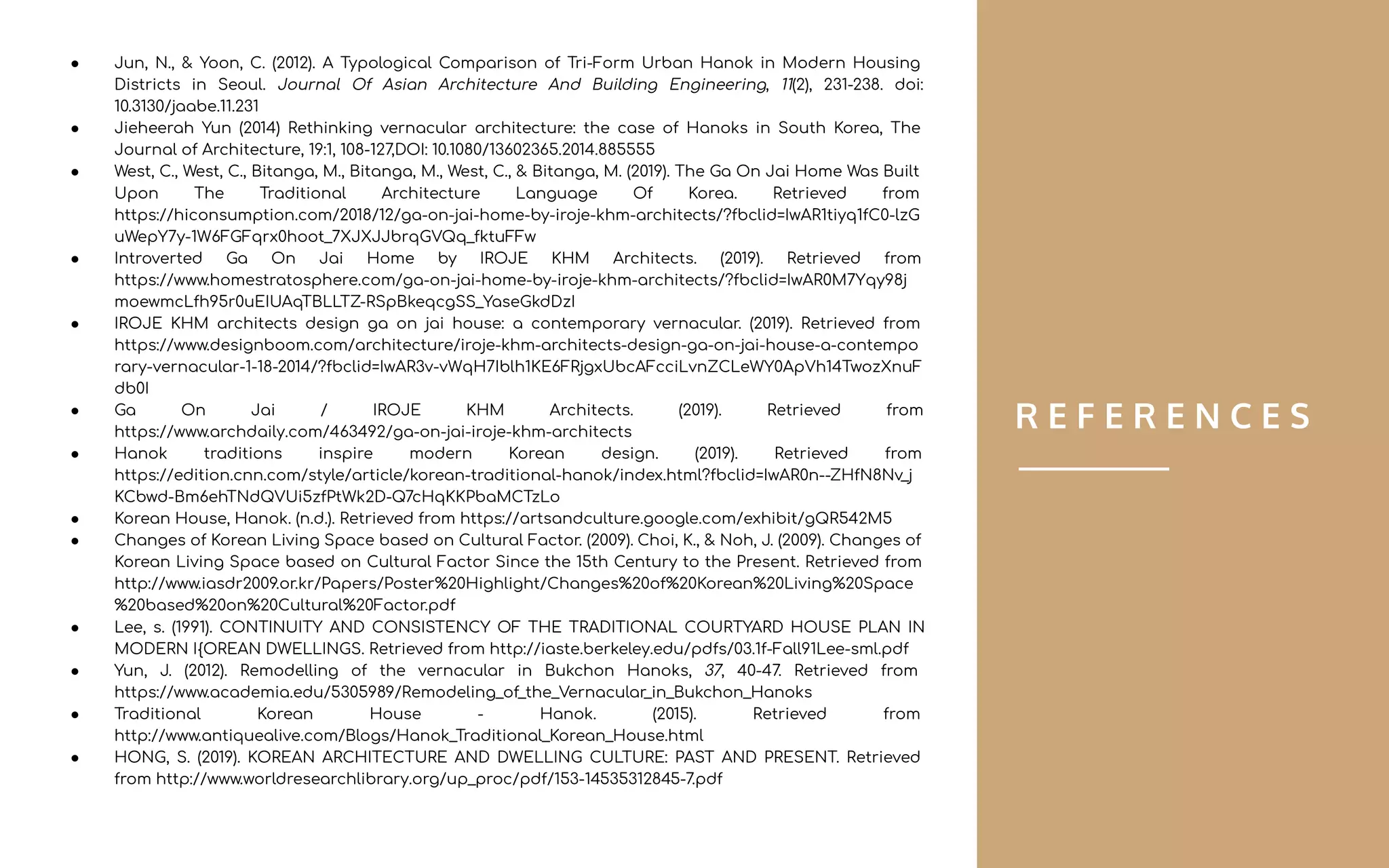 R E F E R E N C E S
● Jun, N., & Yoon, C. (2012). A Typological Comparison of Tri-Form Urban Hanok in Modern Housing
Districts in Seoul. Journal Of Asian Architecture And Building Engineering, 11(2), 231-238. doi:
10.3130/jaabe.11.231
● Jieheerah Yun (2014) Rethinking vernacular architecture: the case of Hanoks in South Korea, The
Journal of Architecture, 19:1, 108-127,DOI: 10.1080/13602365.2014.885555
● West, C., West, C., Bitanga, M., Bitanga, M., West, C., & Bitanga, M. (2019). The Ga On Jai Home Was Built
Upon The Traditional Architecture Language Of Korea. Retrieved from
https://hiconsumption.com/2018/12/ga-on-jai-home-by-iroje-khm-architects/?fbclid=IwAR1tiyq1fC0-lzG
uWepY7y-1W6FGFqrx0hoot_7XJXJJbrqGVQq_fktuFFw
● Introverted Ga On Jai Home by IROJE KHM Architects. (2019). Retrieved from
https://www.homestratosphere.com/ga-on-jai-home-by-iroje-khm-architects/?fbclid=IwAR0M7Yqy98j
moewmcLfh95r0uEIUAqTBLLTZ-RSpBkeqcgSS_YaseGkdDzI
● IROJE KHM architects design ga on jai house: a contemporary vernacular. (2019). Retrieved from
https://www.designboom.com/architecture/iroje-khm-architects-design-ga-on-jai-house-a-contempo
rary-vernacular-1-18-2014/?fbclid=IwAR3v-vWqH7Iblh1KE6FRjgxUbcAFcciLvnZCLeWY0ApVh14TwozXnuF
db0I
● Ga On Jai / IROJE KHM Architects. (2019). Retrieved from
https://www.archdaily.com/463492/ga-on-jai-iroje-khm-architects
● Hanok traditions inspire modern Korean design. (2019). Retrieved from
https://edition.cnn.com/style/article/korean-traditional-hanok/index.html?fbclid=IwAR0n--ZHfN8Nv_j
KCbwd-Bm6ehTNdQVUi5zfPtWk2D-Q7cHqKKPbaMCTzLo
● Korean House, Hanok. (n.d.). Retrieved from https://artsandculture.google.com/exhibit/gQR542M5
● Changes of Korean Living Space based on Cultural Factor. (2009). Choi, K., & Noh, J. (2009). Changes of
Korean Living Space based on Cultural Factor Since the 15th Century to the Present. Retrieved from
http://www.iasdr2009.or.kr/Papers/Poster%20Highlight/Changes%20of%20Korean%20Living%20Space
%20based%20on%20Cultural%20Factor.pdf
● Lee, s. (1991). CONTINUITY AND CONSISTENCY OF THE TRADITIONAL COURTYARD HOUSE PLAN IN
MODERN I{OREAN DWELLINGS. Retrieved from http://iaste.berkeley.edu/pdfs/03.1f-Fall91Lee-sml.pdf
● Yun, J. (2012). Remodelling of the vernacular in Bukchon Hanoks, 37, 40-47. Retrieved from
https://www.academia.edu/5305989/Remodeling_of_the_Vernacular_in_Bukchon_Hanoks
● Traditional Korean House - Hanok. (2015). Retrieved from
http://www.antiquealive.com/Blogs/Hanok_Traditional_Korean_House.html
● HONG, S. (2019). KOREAN ARCHITECTURE AND DWELLING CULTURE: PAST AND PRESENT. Retrieved
from http://www.worldresearchlibrary.org/up_proc/pdf/153-14535312845-7.pdf
 