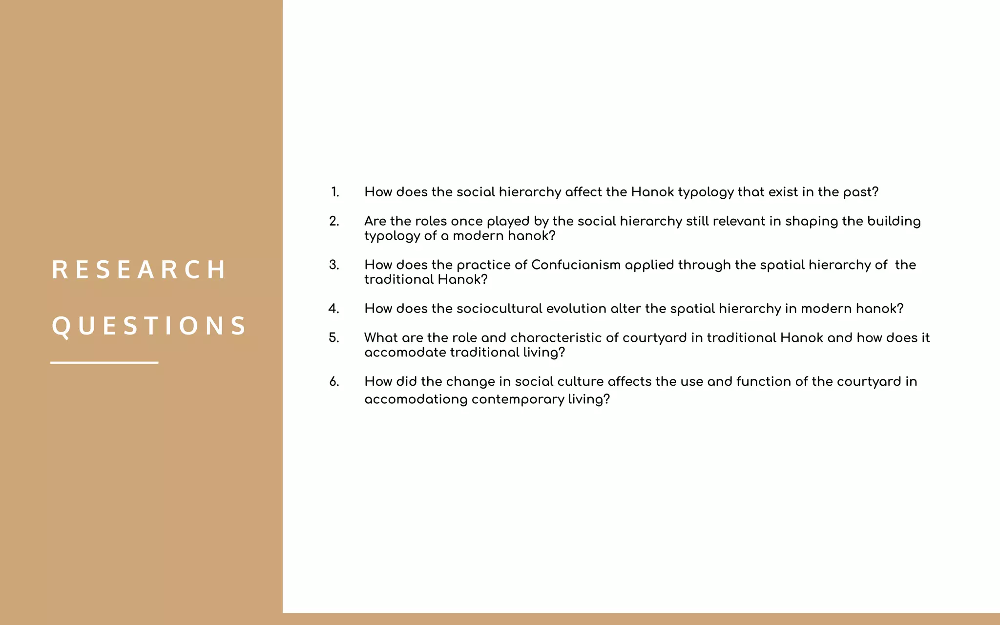 1. How does the social hierarchy affect the Hanok typology that exist in the past?
2. Are the roles once played by the social hierarchy still relevant in shaping the building
typology of a modern hanok?
3. How does the practice of Confucianism applied through the spatial hierarchy of the
traditional Hanok?
4. How does the sociocultural evolution alter the spatial hierarchy in modern hanok?
5. What are the role and characteristic of courtyard in traditional Hanok and how does it
accomodate traditional living?
6. How did the change in social culture affects the use and function of the courtyard in
accomodationg contemporary living?
R E S E A R C H
Q U E S T I O N S
 