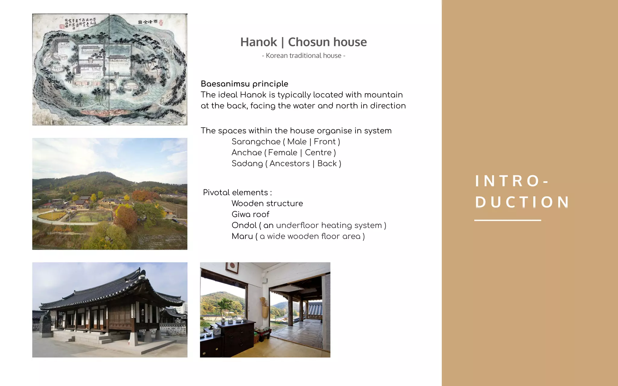 Pivotal elements :
Wooden structure
Giwa roof
Ondol ( an underﬂoor heating system )
Maru ( a wide wooden ﬂoor area )
I N T R O -
D U C T I O N
The spaces within the house organise in system
Sarangchae ( Male | Front )
Anchae ( Female | Centre )
Sadang ( Ancestors | Back )
Baesanimsu principle
The ideal Hanok is typically located with mountain
at the back, facing the water and north in direction
Hanok | Chosun house
- Korean traditional house -
 