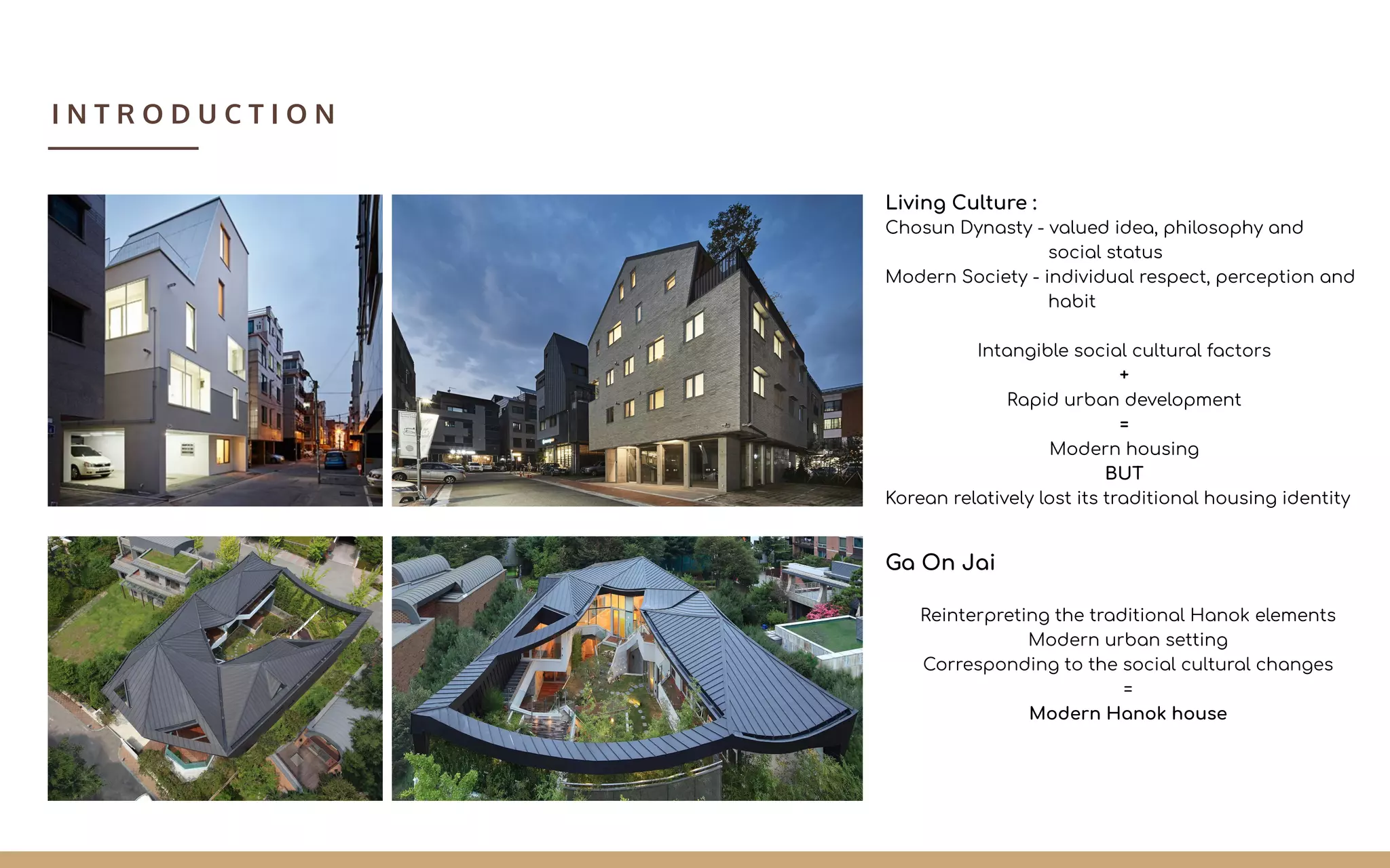 Ga On Jai
Reinterpreting the traditional Hanok elements
Modern urban setting
Corresponding to the social cultural changes
=
Modern Hanok house
Living Culture :
Chosun Dynasty - valued idea, philosophy and
social status
Modern Society - individual respect, perception and
habit
Intangible social cultural factors
+
Rapid urban development
=
Modern housing
BUT
Korean relatively lost its traditional housing identity
I N T R O D U C T I O N
 