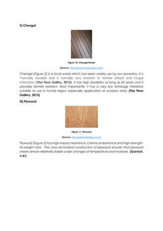 ii) Chengal
Figure 10: Chengal timber
(Source: http://blog.myfatpocket.com/)
Chengal (Figure 2) is a local wood which has been widely use by our ancestors, it is
"naturally durable and is normally very resistant to termite attack and fungal
infestation."(The Floor Galley, 2015) It has high durability as long as 60 years and it
provides termite resistant. Most importantly, it has a very low shrinkage therefore
suitable to use in humid region especially application at outdoor area. (The Floor
Gallery, 2015)
Iii) Plywood
Figure 11: Plywood
(Source: http://jalaramtimber.co.in/)
Plywood (Figure 3) has high-impact resistance, chemical resistance and high strength-
to-weight ratio. The cross laminated construction of plywood ensures that plywood
sheets remain relatively stable under changes of temperature and moisture. (Gurvich,
n.d.)
 