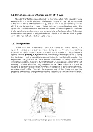 3.2 Climatic response of timber used in S11 House
Abundant rainfall has caused humidity in the region while hot is caused by long
exposure of sun. Humidity will cause deterioration of timber and heat will be corrupted
in the interior if types of timber are wrongly chosen. With the sustainability approach
of S11 House, the selection of types of timber is vital in compromising the sustainability
approach. They are applied at frequent-used space such as living space, verandah
& etc, both interior and exterior or even as a material for furniture making. Timber also
stores carbon throughout its lifecycle, therefore it is able to counter the issues of gases
emitted by high traffic beside the neighborhood.
3.2.1 Chengal timber
Chengal is the main timber material used in S11 House as outdoor decking. It is
applied at various spaces such as outdoor dining area and verandah as decking
(Figure 4). It is use for outdoors application as it is sturdy, durable and have resistance
against termites. (Shaddy, n.d.) Furthermore, with Chengal wood's properties of being
low shrinkage, it has the capability to respond to the high humidity of the region. The
exposure of chengal to the sun at the outdoor area will not cause any deterioration
with its high durability. Therefore, It will not rot easily when exposed to alternating wet
and dry conditions with fluctuating temperatures. (L., 2014) Therefore, it is able to
respond to local climatic condition, minimizing the problem of deterioration of timber,
achieving sustainability. Even with the exposure towards the strong east sun, the
properties of this sturdy chengal timber has the capability to withstand the condition.
Figure 12: Outdoor chengal decking at ground floor (Source: Archdaily, 2013)
 