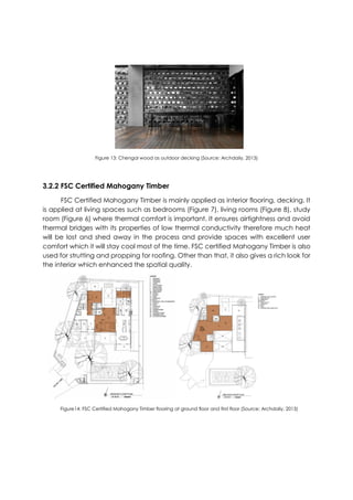 Figure 13: Chengal wood as outdoor decking (Source: Archdaily, 2013)
3.2.2 FSC Certified Mahogany Timber
FSC Certified Mahogany Timber is mainly applied as interior flooring, decking. It
is applied at living spaces such as bedrooms (Figure 7), living rooms (Figure 8), study
room (Figure 6) where thermal comfort is important. It ensures airtightness and avoid
thermal bridges with its properties of low thermal conductivity therefore much heat
will be lost and shed away in the process and provide spaces with excellent user
comfort which it will stay cool most of the time. FSC certified Mahogany Timber is also
used for strutting and propping for roofing. Other than that, it also gives a rich look for
the interior which enhanced the spatial quality.
Figure14: FSC Certified Mahogany Timber flooring at ground floor and first floor (Source: Archdaily, 2013)
 