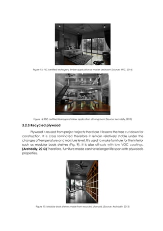 Figure 15: FSC certified Mahogany timber application at master bedroom (Source: MTC, 2014)
Figure 16: FSC certified Mahogany timber application at living room (Source: Archdaily, 2013)
3.2.3 Recycled plywood
Plywood is reused from project rejects therefore it lessens the tree cut down for
construction. It is cross laminated therefore it remain relatively stable under the
changes of temperature and moisture level. It is used to make furniture for the interior
such as modular book shelves (Fig. 9). It is also off-cuts with low VOC coatings.
(Archdaily, 2013) Therefore, furniture made can have longer life span with plywood's
properties.
Figure 17: Modular book shelves made from recycled plywood. (Source: Archdaily, 2013)
 