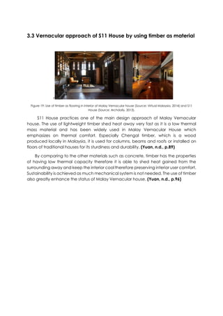 3.3 Vernacular approach of S11 House by using timber as material
F
Figure 19: Use of timber as flooring in interior of Malay Vernacular house (Source: Virtual Malaysia, 2014) and S11
House (Source: Archdaily, 2013).
S11 House practices one of the main design approach of Malay Vernacular
house. The use of lightweight timber shed heat away very fast as it is a low thermal
mass material and has been widely used in Malay Vernacular House which
emphasizes on thermal comfort. Especially Chengal timber, which is a wood
produced locally in Malaysia, it is used for columns, beams and roofs or installed on
floors of traditional houses for its sturdiness and durability. (Yuan, n.d., p.89)
By comparing to the other materials such as concrete, timber has the properties
of having low thermal capacity therefore it is able to shed heat gained from the
surrounding away and keep the interior cool therefore preserving interior user comfort.
Sustainability is achieved as much mechanical system is not needed. The use of timber
also greatly enhance the status of Malay Vernacular house. (Yuan, n.d., p.96)
 