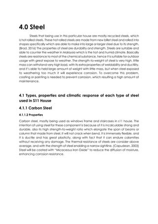 4.0 Steel
Steels that being use in this particular house are mostly recycled steels, which
is hot rolled steels. These hot rolled steels are made from new billet steel and rolled into
shapes specifically which are able to make into large or larger steel due to its strength.
(Brad, 2016) The properties of steel are durability and strength. Steels are suitable and
able to counter the weather in Malaysia which is the hot and humid climate. Basically
steels are resistance to most of the chemical substance, hence it is suitable for outdoor
usage with great expose to weather. The strength-to-weight of steel is very high, little
mass can withstand very high load, with its extra properties of weldability and ductility,
and it’s able to held large amount of weight with little mass, but when steel exposed
to weathering too much it will experience corrosion. To overcome this problem,
coating or painting is needed to prevent corrosion, which resulting a high amount of
maintenance.
4.1 Types, properties and climatic response of each type of steel
used in S11 House
4.1.1 Carbon Steel
4.1.1.2 Properties
Carbon steel, mostly being used as windows frame and staircases in s11 house. The
intention of using steel for these component is because of it is incalculable strong and
durable, also its high strength-to-weight ratio which elongate the span of beams or
column that made from steel. It will not crack when bend, it is immensely flexible, and
it is ductile and has great plasticity, along with fact that it can endure calamities
without receiving any damage. The thermal resistance of steels are consider above
average, and with the strength of steel enabling a narrow sightline. (Capudean, 2003)
Steel will be coated with “Micaceous Iron Oxide” to reduce the diffusion of moisture,
enhancing corrosion resistance.
 