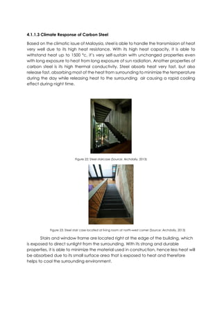 4.1.1.3 Climate Response of Carbon Steel
Based on the climatic issue of Malaysia, steel is able to handle the transmission of heat
very well due to its high heat resistance. With its high heat capacity, it is able to
withstand heat up to 1500 °c, it’s very self-sustain with unchanged properties even
with long exposure to heat from long exposure of sun radiation. Another properties of
carbon steel is its high thermal conductivity. Steel absorb heat very fast, but also
release fast, absorbing most of the heat from surrounding to minimize the temperature
during the day while releasing heat to the surrounding air causing a rapid cooling
effect during night time.
Figure 22: Steel staircase (Source: Archdaily, 2013)
Figure 23: Steel stair case located at living room at north-west corner (Source: Archdaily, 2013)
Stairs and window frame are located right at the edge of the building, which
is exposed to direct sunlight from the surrounding. With its strong and durable
properties, it is able to minimize the material used in construction, hence less heat will
be absorbed due to its small surface area that is exposed to heat and therefore
helps to cool the surrounding environment.
 