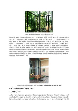 Figure 24: Steel window frame (Source: Archdaily, 2013)
Humidity level in Malaysia is constant in between 80% to 85% which is considered as
very high, exposure to excessive moisture is the key problems that cause corrosion. It
also tend to weaken it and reducing its lifespan. In order to overcome this issue,
coating is applied to steel frame. The steel frame in S11 House is coated with”
Micaceous Iron Oxide” which is one of the best solution to overcome this problem.
This coat layer act as a barrier that reduce the diffusion of moisture, thus reducing the
chance of corrosion and blistering. It also helps to enhance the binder and prevent
cracking due to long exposure of sunlight which caused expansion of material. It also
enhance the adhesion of paint layers and help obtain a better recoatibility. (Kakaei,
Danaee, and Zaarei, 2012)
Figure 25: Steel window frame at living area (Source: Photo taken by Ng Hong Bin, 2015)
4.1.2 Galvanized Steel Roof
4.1.2.1 Properties
As for the roof panels, galvanized steel are being use. Galvanized steel is a steel panel
coated with a layer of zinc, it’s a highly reflective surface. Galvanized steel is usually
lighter in weight compare with other steel material but in term of strength it is still
 