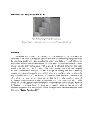 ii) Aerated Light Weight Concrete Blocks
Figure 30: Aerated Light Weight Concrete Blocks
(Source: http://www.brickmakingmachinetm.com/news/Web/ahtml/A__92.htm)
Properties
The equivalent strength of lightweight concrete is lower than the normal weight
concrete. It has lower building cost which is efficient for the building design and can
be relatively simple and rapid constructed which can help save cost. Moreover,
thermal insulation is one of the outstanding characteristics of this concrete which gives
energy conservation advantages that responds to climatic condition and also
significantly reduces operating costs. The high insulating value of the material
becomes important as energy is saved by cutting both heating and air conditioning
requirements, providing greater comfort in the hot and humid climatic conditions. Its
high thermal insulation and fire resistance properties make it an ideal material while
eliminating the need for autoclave curing. Due to its cellular structure, aerated
lightweight concrete offers a very low transmission of heat. This means that in most
cases the use of supplementary insulation in floors and walls is unnecessary. Aerated
lightweight concrete's thermal performance greatly reduces the process of
condensation from air humidity which makes changes in the ambient temperature of
the house (Dodge Woodson, 2011).
 