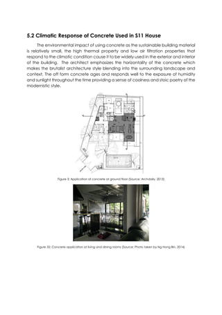 5.2 Climatic Response of Concrete Used in S11 House
The environmental impact of using concrete as the sustainable building material
is relatively small, the high thermal property and low air filtration properties that
respond to the climatic condition cause it to be widely used in the exterior and interior
of the building. The architect emphasizes the horizontality of the concrete which
makes the brutalist architecture style blending into the surrounding landscape and
context. The off form concrete ages and responds well to the exposure of humidity
and sunlight throughout the time providing a sense of coolness and stoic poetry of the
modernistic style.
Figure 3: Application of concrete at ground floor (Source: Archdaily, 2013)
Figure 32: Concrete application at living and dining rooms (Source: Photo taken by Ng Hong Bin, 2014)
 