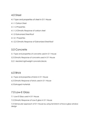 4.0 Steel
4.1 Type and properties of steel in S11 House
4.1.1 Carbon Steel
4.1.1.2 Properties
4.1.1.3 Climatic Response of carbon steel
4.1.2 Galvanized Steel Roof
4.1.2.1 Properties
4.1.2.2 Climatic Response of Galvanized Steel Roof
5.0 Concrete
5.1 Type and properties of concrete used in S11 House
5.2 Climatic Response of concrete used in S11 House
5.2.1 Aerated Lightweight concrete blocks
6.0 Brick
6.1 Type and properties of brick in S11 House
6.2 Climatic Response of brick used in S11 House
6.3 Salvaged materials
7.0 Low-E Glass
7.1 Low-E Glass used in S11 House
7.2 Climatic Response of Low-E glass in S11 House
7.3 Vernacular approach of S11 House by using full stretch of low-e glass window
design
 
