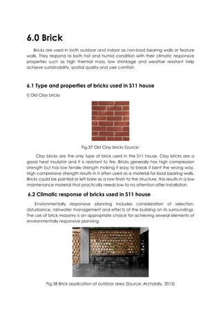 6.0 Brick
Bricks are used in both outdoor and indoor as non-load bearing walls or feature
walls. They respond to both hot and humid condition with their climatic responsive
properties such as high thermal mass, low shrinkage and weather resistant help
achieve sustainability, spatial quality and user comfort.
6.1 Type and properties of bricks used in S11 house
I) Old Clay bricks
Fig.37 Old Clay bricks Source:
Clay bricks are the only type of brick used in the S11 house. Clay bricks are a
good heat insulator and it is resistant to fire. Bricks generally has high compression
strength but has low tensile strength making it easy to break if bent the wrong way.
High compressive strength results in it often used as a material for load bearing walls.
Bricks could be painted or left bare as a raw finish to the structure, this results in a low
maintenance material that practically needs low to no attention after installation.
6.2 Climatic response of bricks used in S11 house
Environmentally responsive planning includes consideration of selection,
disturbance, rainwater management and effects of the building on its surroundings.
The use of brick masonry is an appropriate choice for achieving several elements of
environmentally responsive planning.
Fig.38 Brick application at outdoor area (Source: Archdaily, 2013)
 