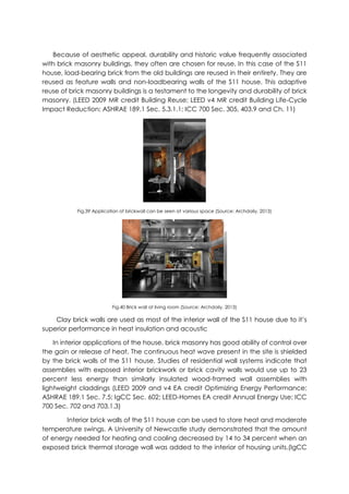Because of aesthetic appeal, durability and historic value frequently associated
with brick masonry buildings, they often are chosen for reuse. In this case of the S11
house, load-bearing brick from the old buildings are reused in their entirety. They are
reused as feature walls and non-loadbearing walls of the S11 house. This adaptive
reuse of brick masonry buildings is a testament to the longevity and durability of brick
masonry. (LEED 2009 MR credit Building Reuse; LEED v4 MR credit Building Life-Cycle
Impact Reduction; ASHRAE 189.1 Sec. 5.3.1.1; ICC 700 Sec. 305, 403.9 and Ch. 11)
Fig.39 Application of brickwall can be seen at various space (Source: Archdaily, 2013)
Fig.40 Brick wall at living room (Source: Archdaily, 2013)
Clay brick walls are used as most of the interior wall of the S11 house due to it’s
superior performance in heat insulation and acoustic
In interior applications of the house, brick masonry has good ability of control over
the gain or release of heat. The continuous heat wave present in the site is shielded
by the brick walls of the S11 house. Studies of residential wall systems indicate that
assemblies with exposed interior brickwork or brick cavity walls would use up to 23
percent less energy than similarly insulated wood-framed wall assemblies with
lightweight claddings (LEED 2009 and v4 EA credit Optimizing Energy Performance;
ASHRAE 189.1 Sec. 7.5; IgCC Sec. 602; LEED-Homes EA credit Annual Energy Use; ICC
700 Sec. 702 and 703.1.3)
Interior brick walls of the S11 house can be used to store heat and moderate
temperature swings. A University of Newcastle study demonstrated that the amount
of energy needed for heating and cooling decreased by 14 to 34 percent when an
exposed brick thermal storage wall was added to the interior of housing units.(IgCC
 