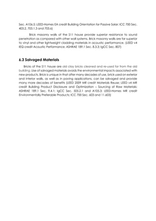 Sec. A106.5; LEED-Homes EA credit Building Orientation for Passive Solar; ICC 700 Sec.
403.2, 703.1.3 and 703.6)
Brick masonry walls of the S11 house provide superior resistance to sound
penetration as compared with other wall systems. Brick masonry walls are far superior
to vinyl and other lightweight cladding materials in acoustic performance. (LEED v4
IEQ credit Acoustic Performance; ASHRAE 189.1 Sec. 8.3.3; IgCC Sec. 807)
6.3 Salvaged Materials
Bricks of the S11 house are old clay bricks cleaned and re-used for from the old
building .Use of salvaged materials avoids the environmental impacts associated with
new products. Brick is unique in that after many decades of use, brick used on exterior
and interior walls, as well as in paving applications, can be salvaged and provide
many more decades of benefits (LEED 2009 MR credit Materials Reuse; LEED v4 MR
credit Building Product Disclosure and Optimization – Sourcing of Raw Materials;
ASHRAE 189.1 Sec. 9.4.1; IgCC Sec. 505.2.1 and A105.3; LEED-Homes MR credit
Environmentally Preferable Products; ICC 700 Sec. 603 and 11.603)
 