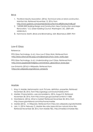 Brick
1. The Brick Industry Association. (2016). Technical notes on brick construction.
Mainfact.biz. Retrieved November 12, 2016, from
http://www.gobrick.com/portals/25/docs/technical%20notes/tn48.pdf
2. “LEED® 2009 Building Design and Construction: New Construction and Major
Renovation,” U.S. Green Building Council, Washington, DC, 2009 with
addendum.
3. Hammond, Martin. Bricks and Brickmaking. USA: Bloomsbury 2009. Print
Low-E Glass
Reference:
PPG Glass Technology, (n.d.). How Low E Glass Work. Retrieved from
:http://educationcenter.ppg.com/glasstopics/how_lowe_works.aspx
PPG Glass Technology, (n.d.). Understanding Low E Glass. Retrieved from
:http://www.ppgresidentialglass.com/window_glass/about_lowe.aspx
Low Emissivity (2016) in Wikipedia. Retrieved from
:https://en.wikipedia.org/wiki/Low_emissivity
Marble
1. King, H. Marble: Metamorphic rock: Pictures, definition, properties. Retrieved
November 28, 2016, from http://geology.com/rocks/marble.shtml
2. Marble: Characteristics, uses and problems. (2016, August 2). Retrieved
November 28, 2016, from http://www.gsa.gov/portal/content/111858
3. Graniteland. (2016). What is marble? Retrieved November 28, 2016, from
http://www.graniteland.com/infos/home/marble
4. Marble (2016). . In Wikipedia. Retrieved from https://en.wikipedia.org/wiki/Marble
5. Jain, V. (2014, February 7). Marble tiles rates types kitchen natural stone tiles.
Retrieved November 28, 2016, from Marble Tiles, http://imarble.in/marble-tiles
 