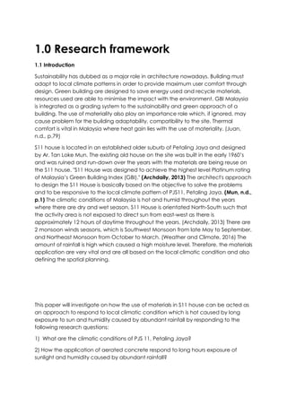 1.0 Research framework
1.1 Introduction
Sustainability has dubbed as a major role in architecture nowadays. Building must
adapt to local climate patterns in order to provide maximum user comfort through
design. Green building are designed to save energy used and recycle materials,
resources used are able to minimise the impact with the environment. GBI Malaysia
is integrated as a grading system to the sustainability and green approach of a
building. The use of materiality also play an importance role which, if ignored, may
cause problem for the building adaptability, compatibility to the site. Thermal
comfort is vital in Malaysia where heat gain lies with the use of materiality. (Juan,
n.d., p.79)
S11 house is located in an established older suburb of Petaling Jaya and designed
by Ar. Tan Loke Mun. The existing old house on the site was built in the early 1960’s
and was ruined and run-down over the years with the materials are being reuse on
the S11 house. "S11 House was designed to achieve the highest level Platinum rating
of Malaysia’s Green Building Index (GBI)." (Archdaily, 2013) The architect's approach
to design the S11 House is basically based on the objective to solve the problems
and to be responsive to the local climate pattern of PJS11, Petaling Jaya. (Mun, n.d.,
p.1) The climatic conditions of Malaysia is hot and humid throughout the years
where there are dry and wet season. S11 House is orientated North-South such that
the activity area is not exposed to direct sun from east-west as there is
approximately 12 hours of daytime throughout the years. (Archdaily, 2013) There are
2 monsoon winds seasons, which is Southwest Monsoon from late May to September,
and Northeast Monsoon from October to March. (Weather and Climate, 2016) The
amount of rainfall is high which caused a high moisture level. Therefore, the materials
application are very vital and are all based on the local climatic condition and also
defining the spatial planning.
This paper will investigate on how the use of materials in S11 house can be acted as
an approach to respond to local climatic condition which is hot caused by long
exposure to sun and humidity caused by abundant rainfall by responding to the
following research questions:
1) What are the climatic conditions of PJS 11, Petaling Jaya?
2) How the application of aerated concrete respond to long hours exposure of
sunlight and humidity caused by abundant rainfall?
 