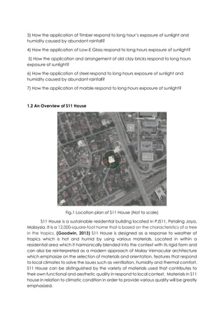 3) How the application of Timber respond to long hour’s exposure of sunlight and
humidity caused by abundant rainfall?
4) How the application of Low-E Glass respond to long hours exposure of sunlight?
5) How the application and arrangement of old clay bricks respond to long hours
exposure of sunlight?
6) How the application of steel respond to long hours exposure of sunlight and
humidity caused by abundant rainfall?
7) How the application of marble respond to long hours exposure of sunlight?
1.2 An Overview of S11 House
Fig.1 Location plan of S11 House (Not to scale)
S11 House is a sustainable residential building located in PJS11, Petaling Jaya,
Malaysia. It is a 12,000-square-foot home that is based on the characteristics of a tree
in the tropics. (Goodwin, 2013) S11 House is designed as a response to weather of
tropics which is hot and humid by using various materials. Located in within a
residential area which it harmonically blended into the context with its rigid form and
can also be reinterpreted as a modern approach of Malay Vernacular architecture
which emphasize on the selection of materials and orientation, features that respond
to local climates to solve the issues such as ventilation, humidity and thermal comfort.
S11 House can be distinguished by the variety of materials used that contributes to
their own functional and aesthetic quality in respond to local context. Materials in S11
house in relation to climatic condition in order to provide various quality will be greatly
emphasized.
 