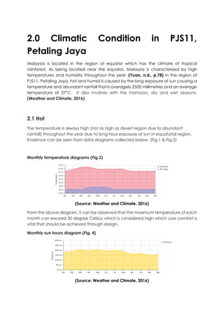 2.0 Climatic Condition in PJS11,
Petaling Jaya
Malaysia is located in the region of equator which has the climate of tropical
rainforest. As being located near the equator, Malaysia is characterised by high
temperatures and humidity throughout the year. (Yuan, n.d., p.78) In the region of
PJS11, Petaling Jaya, hot and humid is caused by the long exposure of sun causing a
temperature and abundant rainfall that is averagely 2500 millimetres and an average
temperature of 27°C. It also involves with the monsoon, dry and wet seasons.
(Weather and Climate, 2016)
2.1 Hot
The temperature is always high (not as high as desert region due to abundant
rainfall) throughout the year due to long hour exposure of sun in equatorial region.
Evidence can be seen from data diagrams collected below. (Fig.1 & Fig.2)
Monthly temperature diagrams (Fig.3)
(Source: Weather and Climate, 2016)
From the above diagram, it can be observed that the maximum temperature of each
month can exceed 30 degree Celsius which is considered high which user comfort is
vital that should be achieved through design.
Monthly sun hours diagram (Fig. 4)
(Source: Weather and Climate, 2016)
 