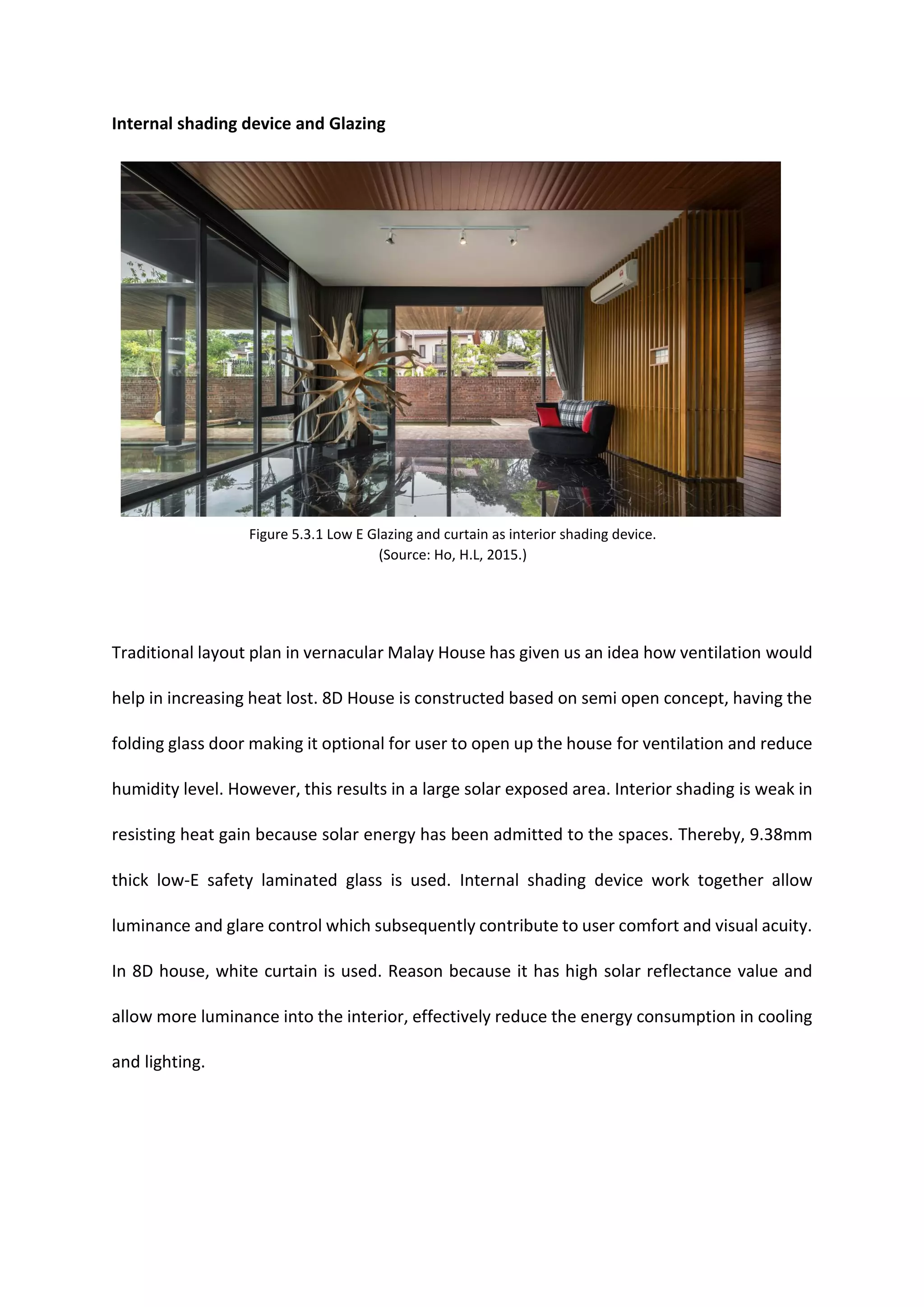 Internal shading device and Glazing
Traditional layout plan in vernacular Malay House has given us an idea how ventilation would
help in increasing heat lost. 8D House is constructed based on semi open concept, having the
folding glass door making it optional for user to open up the house for ventilation and reduce
humidity level. However, this results in a large solar exposed area. Interior shading is weak in
resisting heat gain because solar energy has been admitted to the spaces. Thereby, 9.38mm
thick low-E safety laminated glass is used. Internal shading device work together allow
luminance and glare control which subsequently contribute to user comfort and visual acuity.
In 8D house, white curtain is used. Reason because it has high solar reflectance value and
allow more luminance into the interior, effectively reduce the energy consumption in cooling
and lighting.
Figure 5.3.1 Low E Glazing and curtain as interior shading device.
(Source: Ho, H.L, 2015.)
 