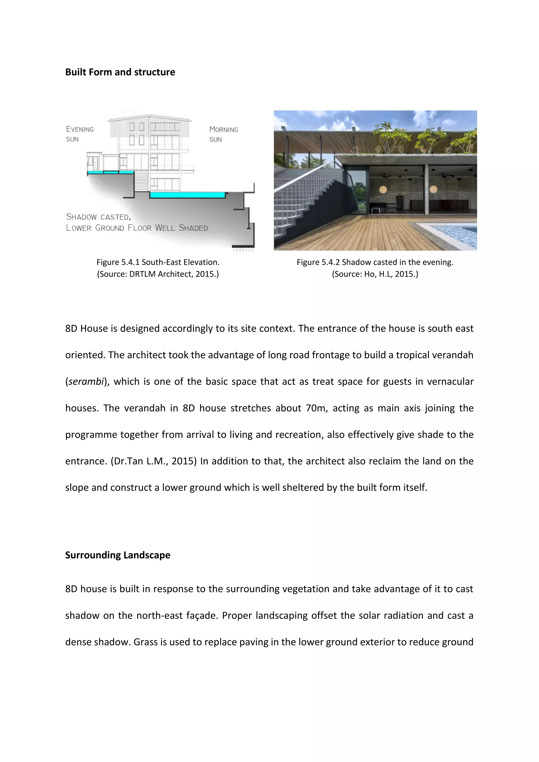 Built Form and structure
8D House is designed accordingly to its site context. The entrance of the house is south east
oriented. The architect took the advantage of long road frontage to build a tropical verandah
(serambi), which is one of the basic space that act as treat space for guests in vernacular
houses. The verandah in 8D house stretches about 70m, acting as main axis joining the
programme together from arrival to living and recreation, also effectively give shade to the
entrance. (Dr.Tan L.M., 2015) In addition to that, the architect also reclaim the land on the
slope and construct a lower ground which is well sheltered by the built form itself.
Surrounding Landscape
8D house is built in response to the surrounding vegetation and take advantage of it to cast
shadow on the north-east façade. Proper landscaping offset the solar radiation and cast a
dense shadow. Grass is used to replace paving in the lower ground exterior to reduce ground
Figure 5.4.1 South-East Elevation.
(Source: DRTLM Architect, 2015.)
Figure 5.4.2 Shadow casted in the evening.
(Source: Ho, H.L, 2015.)
 